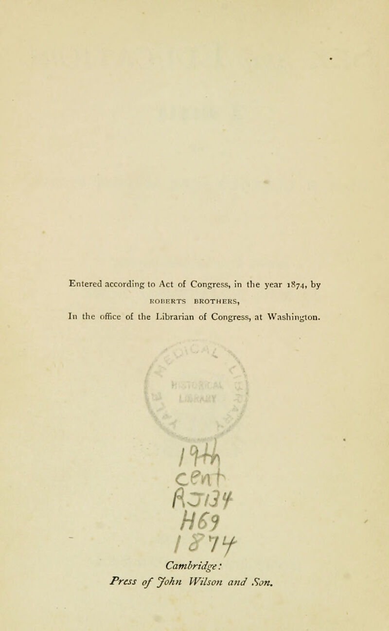 Entered according to Act of Congress, in the year 1874, by ROBERTS BROTHERS, Iii the office of the Librarian of Congress, at Washington. H69 Cambridge: Press of John Wilson and Son.