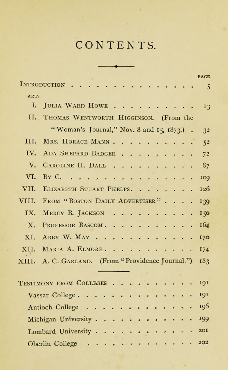 CONTENTS. PAGE Introduction 5 ART. I. Julia Ward Howe 13 II. Thomas Wentvvorth Higginson. (From the Woman's Journal, Nov. 8 and 15, 1873.) • 32 III. Mrs. Horace Mann 52 IV. Ada Shepard Badger 72 V. Caroline H. Dall S7 VI. By C 109 VII. Elizabeth Stuart Phelps 126 VIII. From Boston Daily Advertiser .... 139 IX. Mercy B. Jackson 150 X. Professor Bascom 164 XI. Abby W. May 170 XII. Maria A. Elmore 174 XIII. A.C.Garland. (From Providence Journal.) 1S3 Testimony from Colleges 191 Vassar College '9l Antioch College 196 Michigan University ............ 199 Lombard University zot Oberlin College 202
