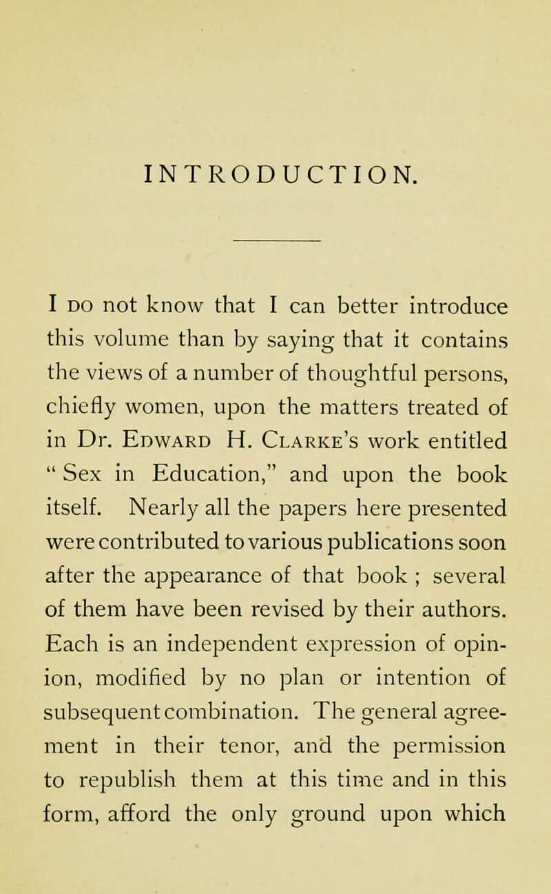 INTRODUCTION. I do not know that I can better introduce this volume than by saying that it contains the views of a number of thoughtful persons, chiefly women, upon the matters treated of in Dr. Edward H. Clarke's work entitled Sex in Education, and upon the book itself. Nearly all the papers here presented were contributed to various publications soon after the appearance of that book ; several of them have been revised by their authors. Each is an independent expression of opin- ion, modified by no plan or intention of subsequent combination. The general agree- ment in their tenor, and the permission to republish them at this time and in this form, afford the only ground upon which