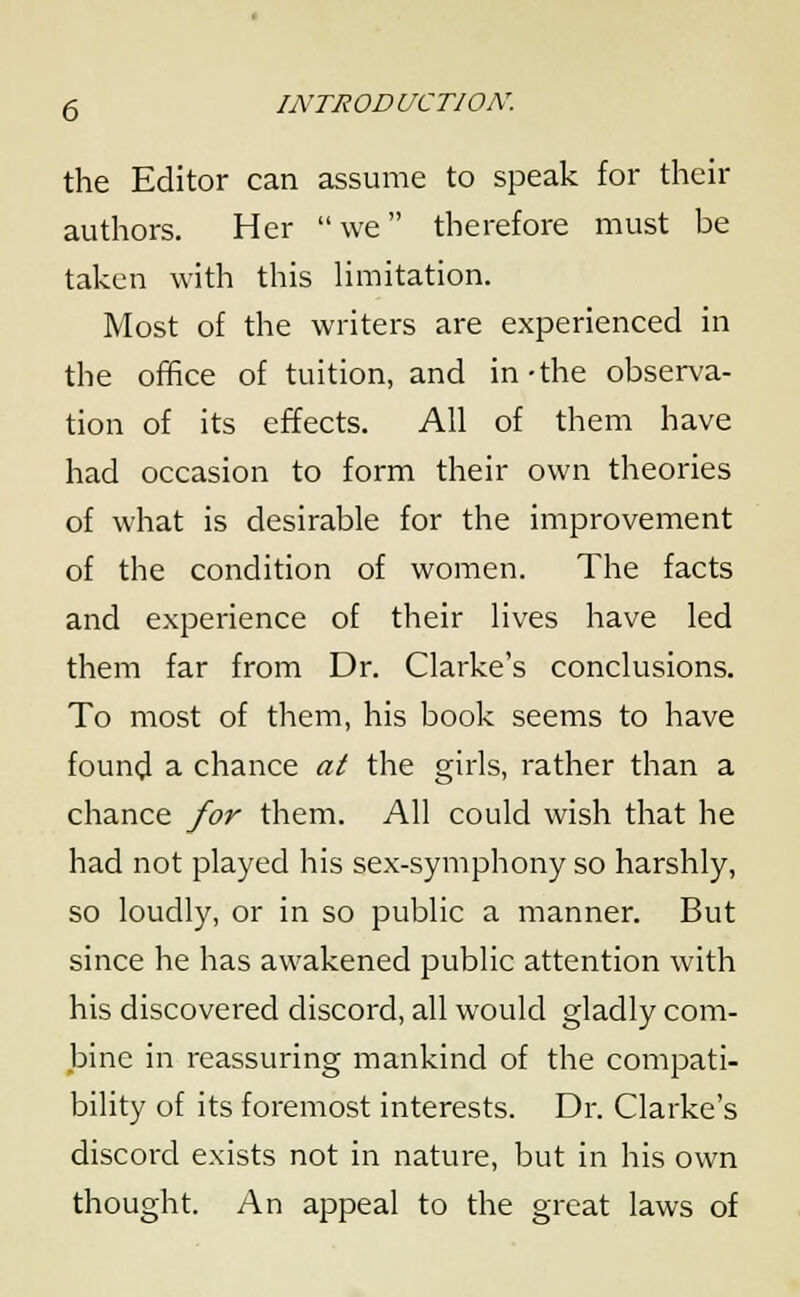 the Editor can assume to speak for their authors. Her we therefore must be taken with this limitation. Most of the writers are experienced in the office of tuition, and in-the observa- tion of its effects. All of them have had occasion to form their own theories of what is desirable for the improvement of the condition of women. The facts and experience of their lives have led them far from Dr. Clarke's conclusions. To most of them, his book seems to have found a chance at the girls, rather than a chance for them. All could wish that he had not played his sex-symphony so harshly, so loudly, or in so public a manner. But since he has awakened public attention with his discovered discord, all would gladly com- bine in reassuring mankind of the compati- bility of its foremost interests. Dr. Clarke's discord exists not in nature, but in his own thought. An appeal to the great laws of