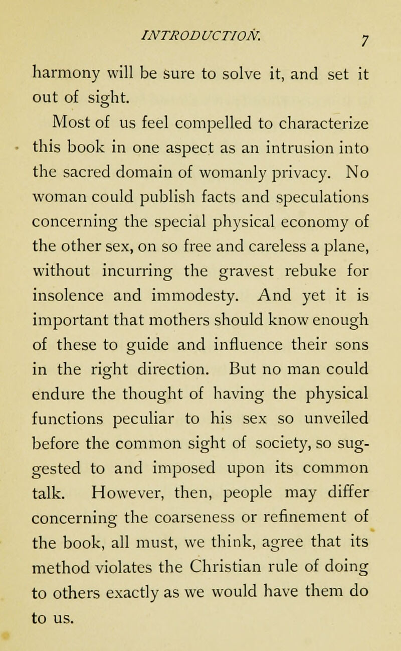 harmony will be sure to solve it, and set it out of sight. Most of us feel compelled to characterize this book in one aspect as an intrusion into the sacred domain of womanly privacy. No woman could publish facts and speculations concerning the special physical economy of the other sex, on so free and careless a plane, without incurring the gravest rebuke for insolence and immodesty. And yet it is important that mothers should know enough of these to guide and influence their sons in the right direction. But no man could endure the thought of having the physical functions peculiar to his sex so unveiled before the common sight of society, so sug- gested to and imposed upon its common talk. However, then, people may differ concerning the coarseness or refinement of the book, all must, we think, agree that its method violates the Christian rule of doing to others exactly as we would have them do to us.