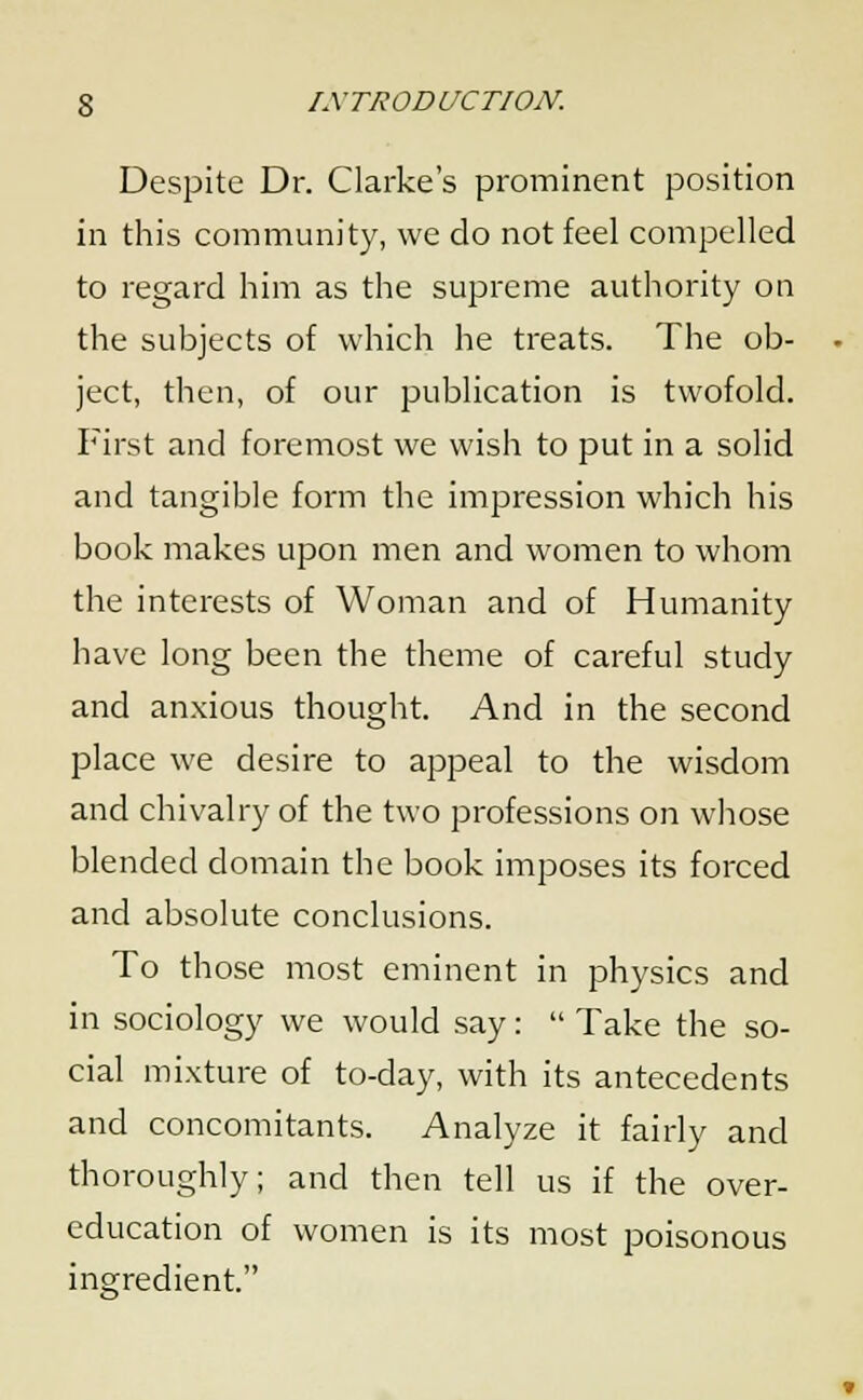 Despite Dr. Clarke's prominent position in this community, we do not feel compelled to regard him as the supreme authority on the subjects of which he treats. The ob- ject, then, of our publication is twofold. First and foremost we wish to put in a solid and tangible form the impression which his book makes upon men and women to whom the interests of Woman and of Humanity have long been the theme of careful study and anxious thought. And in the second place we desire to appeal to the wisdom and chivalry of the two professions on whose blended domain the book imposes its forced and absolute conclusions. To those most eminent in physics and in sociology we would say:  Take the so- cial mixture of to-day, with its antecedents and concomitants. Analyze it fairly and thoroughly; and then tell us if the over- education of women is its most poisonous ingredient.