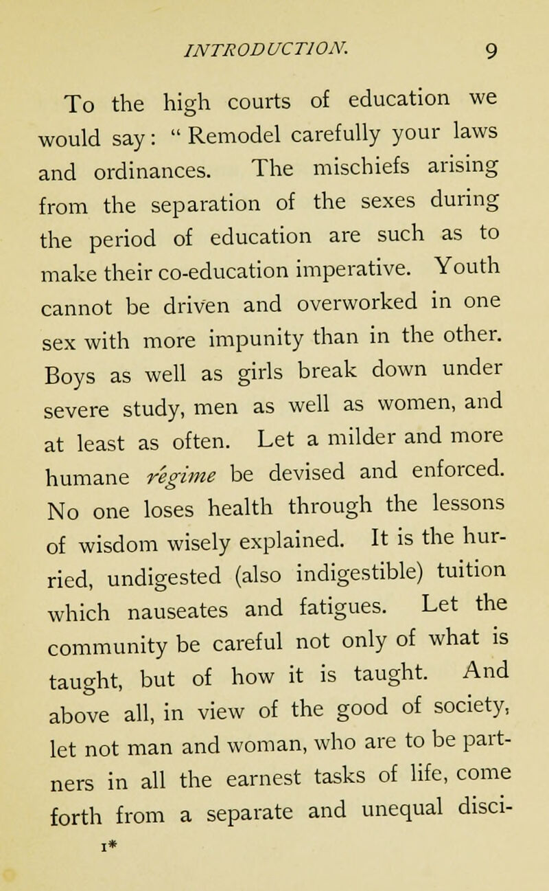 To the high courts of education we would say:  Remodel carefully your laws and ordinances. The mischiefs arising from the separation of the sexes during the period of education are such as to make their co-education imperative. Youth cannot be driven and overworked in one sex with more impunity than in the other. Boys as well as girls break down under severe study, men as well as women, and at least as often. Let a milder and more humane regime be devised and enforced. No one loses health through the lessons of wisdom wisely explained. It is the hur- ried, undigested (also indigestible) tuition which nauseates and fatigues. Let the community be careful not only of what is taught, but of how it is taught. And above all, in view of the good of society, let not man and woman, who are to be part- ners in all the earnest tasks of life, come forth from a separate and unequal disci-