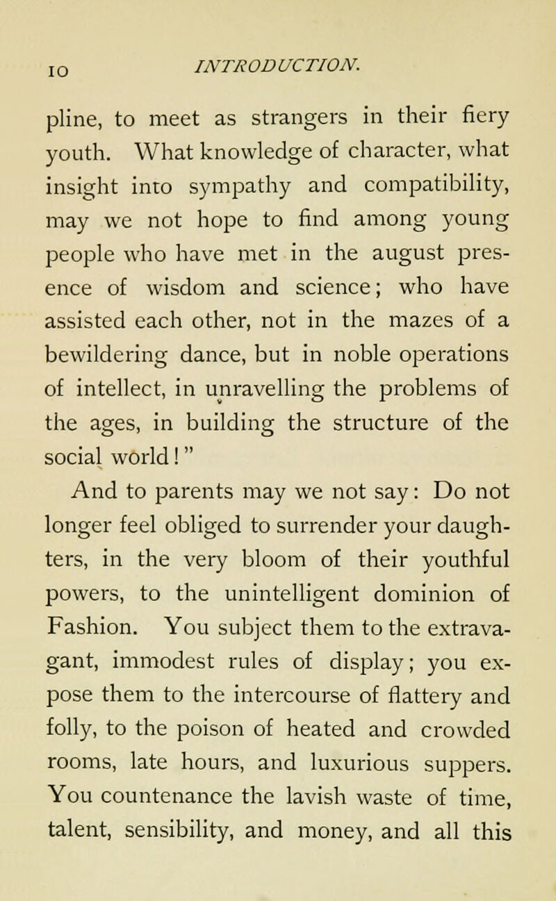 pline, to meet as strangers in their fiery youth. What knowledge of character, what insight into sympathy and compatibility, may we not hope to find among young people who have met in the august pres- ence of wisdom and science; who have assisted each other, not in the mazes of a bewildering dance, but in noble operations of intellect, in unravelling the problems of the ages, in building the structure of the social world! And to parents may we not say: Do not longer feel obliged to surrender your daugh- ters, in the very bloom of their youthful powers, to the unintelligent dominion of Fashion. You subject them to the extrava- gant, immodest rules of display; you ex- pose them to the intercourse of flattery and folly, to the poison of heated and crowded rooms, late hours, and luxurious suppers. You countenance the lavish waste of time, talent, sensibility, and money, and all this