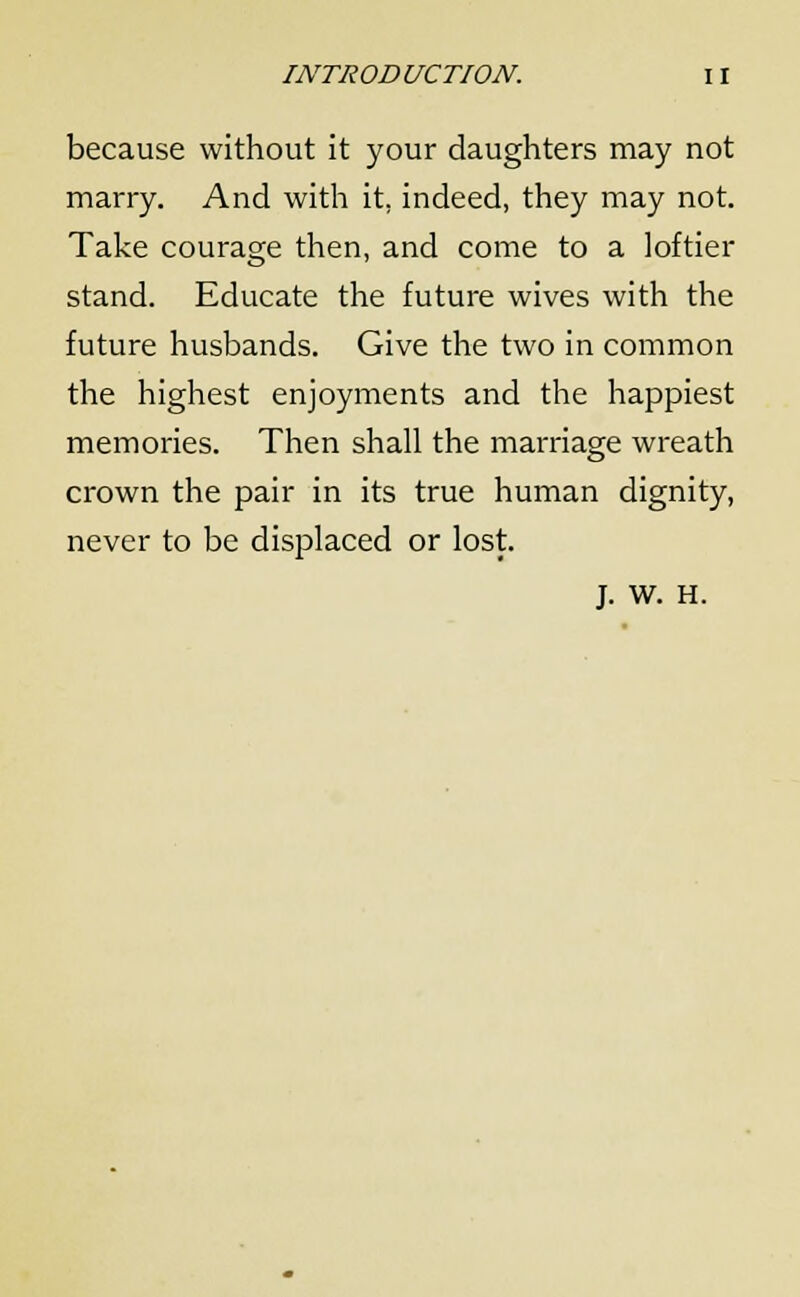 because without it your daughters may not marry. And with it. indeed, they may not. Take courage then, and come to a loftier stand. Educate the future wives with the future husbands. Give the two in common the highest enjoyments and the happiest memories. Then shall the marriage wreath crown the pair in its true human dignity, never to be displaced or lost. J. w. H.