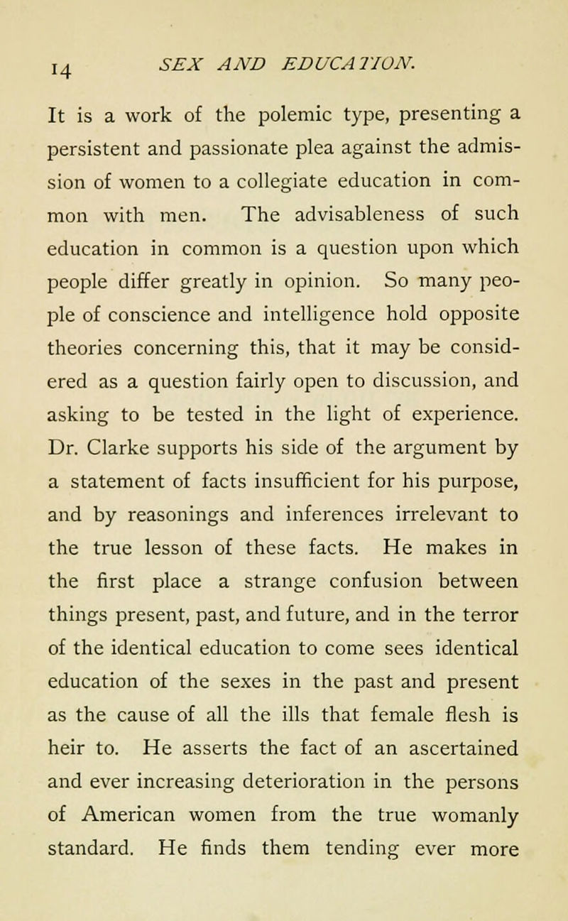It is a work of the polemic type, presenting a persistent and passionate plea against the admis- sion of women to a collegiate education in com- mon with men. The advisableness of such education in common is a question upon which people differ greatly in opinion. So many peo- ple of conscience and intelligence hold opposite theories concerning this, that it may be consid- ered as a question fairly open to discussion, and asking to be tested in the light of experience. Dr. Clarke supports his side of the argument by a statement of facts insufficient for his purpose, and by reasonings and inferences irrelevant to the true lesson of these facts. He makes in the first place a strange confusion between things present, past, and future, and in the terror of the identical education to come sees identical education of the sexes in the past and present as the cause of all the ills that female flesh is heir to. He asserts the fact of an ascertained and ever increasing deterioration in the persons of American women from the true womanly standard. He finds them tending ever more