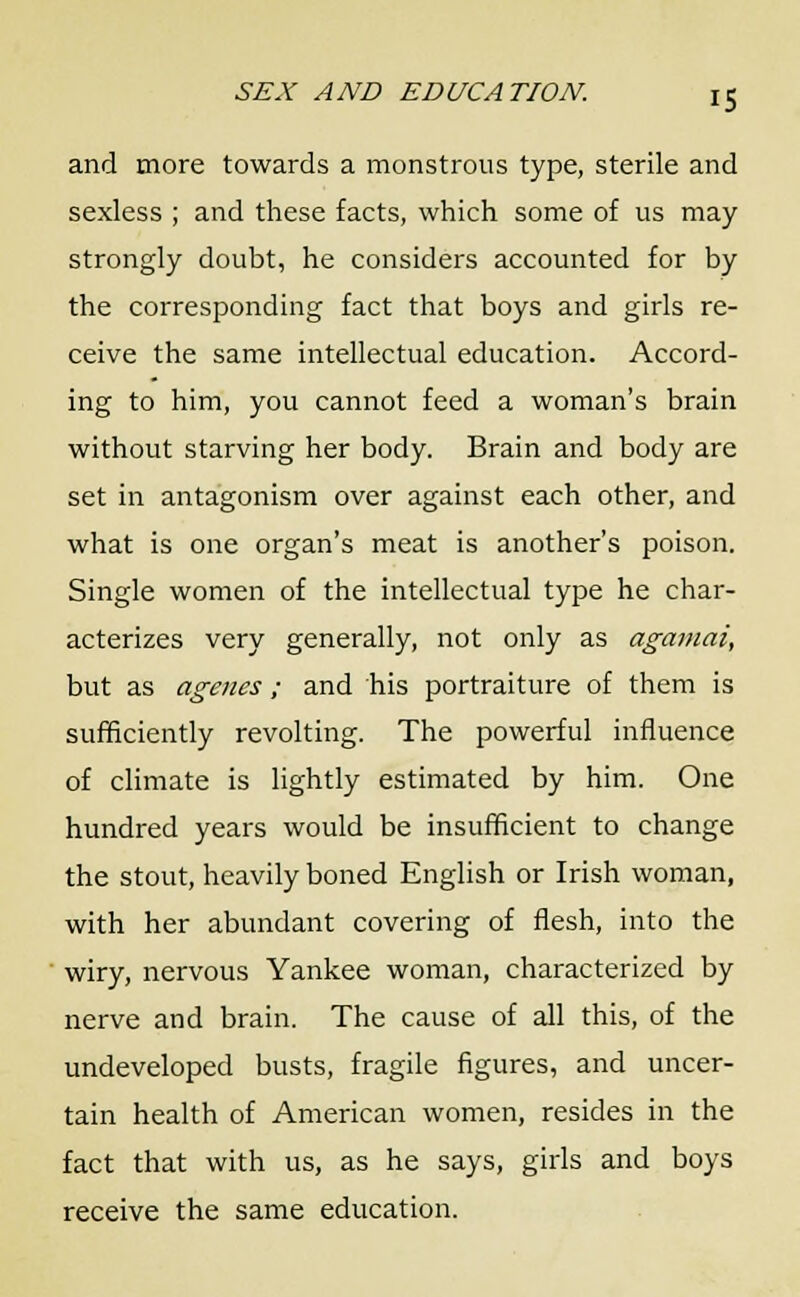 and more towards a monstrous type, sterile and sexless ; and these facts, which some of us may strongly doubt, he considers accounted for by the corresponding fact that boys and girls re- ceive the same intellectual education. Accord- ing to him, you cannot feed a woman's brain without starving her body. Brain and body are set in antagonism over against each other, and what is one organ's meat is another's poison. Single women of the intellectual type he char- acterizes very generally, not only as agamai, but as agenes ; and his portraiture of them is sufficiently revolting. The powerful influence of climate is lightly estimated by him. One hundred years would be insufficient to change the stout, heavily boned English or Irish woman, with her abundant covering of flesh, into the wiry, nervous Yankee woman, characterized by nerve and brain. The cause of all this, of the undeveloped busts, fragile figures, and uncer- tain health of American women, resides in the fact that with us, as he says, girls and boys receive the same education.
