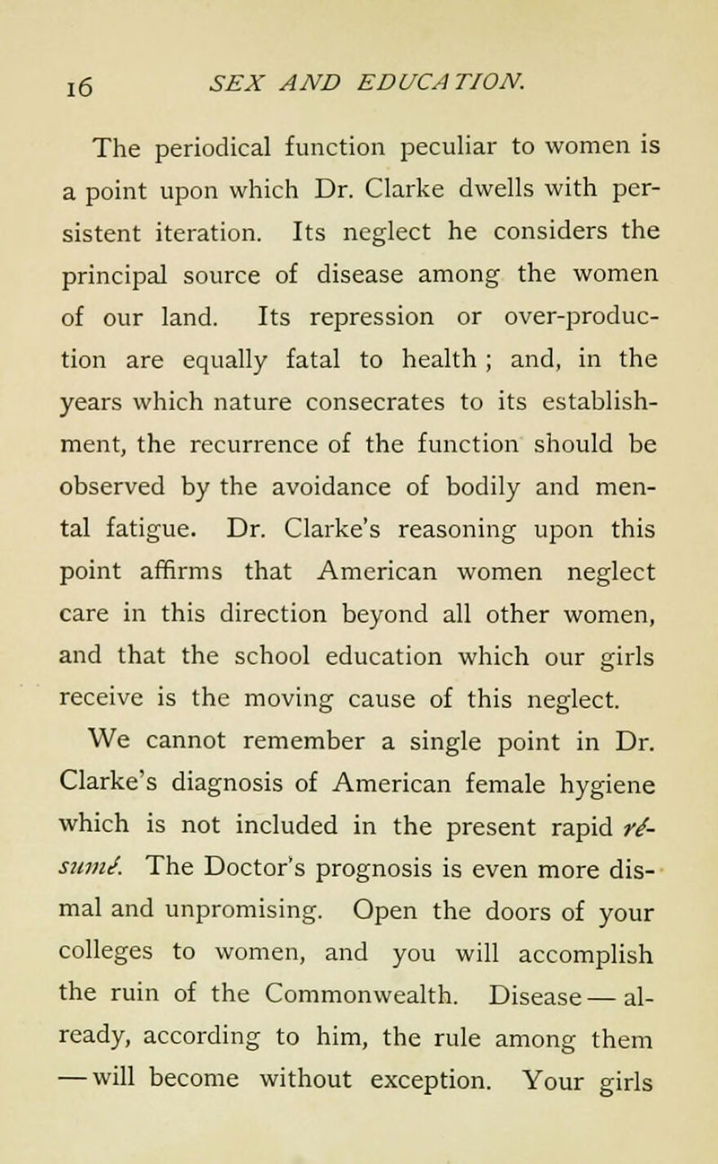 The periodical function peculiar to women is a point upon which Dr. Clarke dwells with per- sistent iteration. Its neglect he considers the principal source of disease among the women of our land. Its repression or over-produc- tion are equally fatal to health ; and, in the years which nature consecrates to its establish- ment, the recurrence of the function should be observed by the avoidance of bodily and men- tal fatigue. Dr. Clarke's reasoning upon this point affirms that American women neglect care in this direction beyond all other women, and that the school education which our girls receive is the moving cause of this neglect. We cannot remember a single point in Dr. Clarke's diagnosis of American female hygiene which is not included in the present rapid ri- sumJ. The Doctor's prognosis is even more dis- mal and unpromising. Open the doors of your colleges to women, and you will accomplish the ruin of the Commonwealth. Disease—al- ready, according to him, the rule among them — will become without exception. Your girls