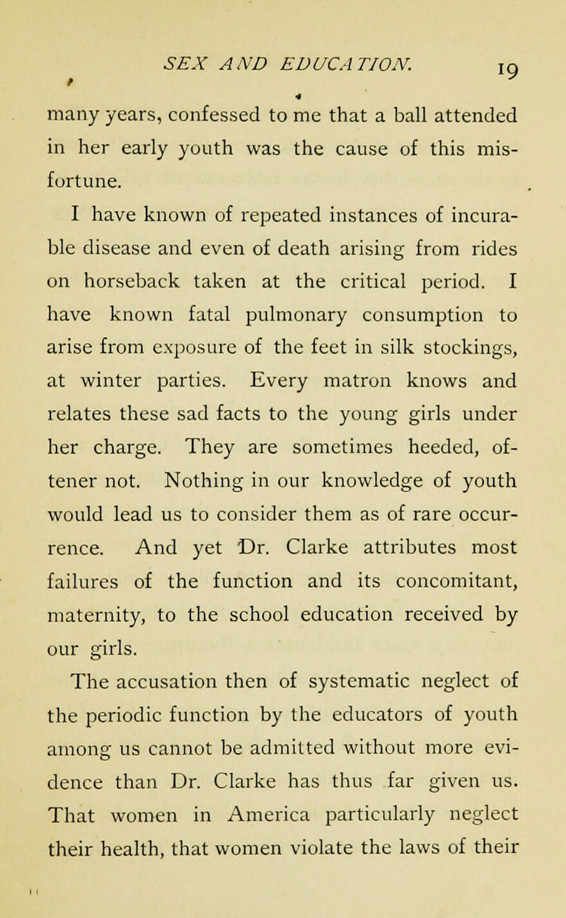 / many years, confessed to me that a ball attended in her early youth was the cause of this mis- fortune. I have known of repeated instances of incura- ble disease and even of death arising from rides on horseback taken at the critical period. I have known fatal pulmonary consumption to arise from exposure of the feet in silk stockings, at winter parties. Every matron knows and relates these sad facts to the young girls under her charge. They are sometimes heeded, of- tener not. Nothing in our knowledge of youth would lead us to consider them as of rare occur- rence. And yet Dr. Clarke attributes most failures of the function and its concomitant, maternity, to the school education received by our girls. The accusation then of systematic neglect of the periodic function by the educators of youth among us cannot be admitted without more evi- dence than Dr. Clarke has thus far given us. That women in America particularly neglect their health, that women violate the laws of their