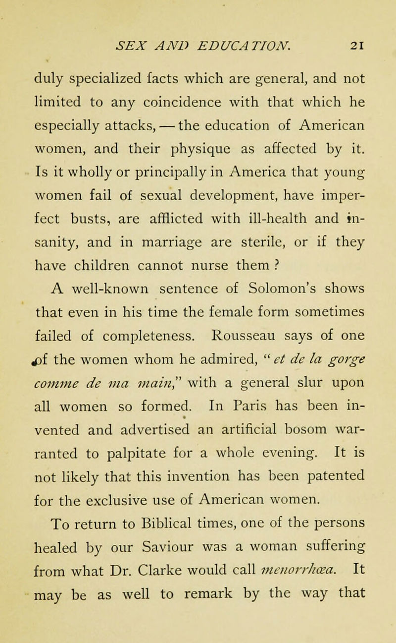 duly specialized facts which are general, and not limited to any coincidence with that which he especially attacks, — the education of American women, and their physique as affected by it. Is it wholly or principally in America that young women fail of sexual development, have imper- fect busts, are afflicted with ill-health and in- sanity, and in marriage are sterile, or if they have children cannot nurse them ? A well-known sentence of Solomon's shows that even in his time the female form sometimes failed of completeness. Rousseau says of one £>{ the women whom he admired,  et de la gorge comme de via main with a general slur upon all women so formed. In Paris has been in- vented and advertised an artificial bosom war- ranted to palpitate for a whole evening. It is not likely that this invention has been patented for the exclusive use of American women. To return to Biblical times, one of the persons healed by our Saviour was a woman suffering from what Dr. Clarke would call mmorrhaea. It may be as well to remark by the way that