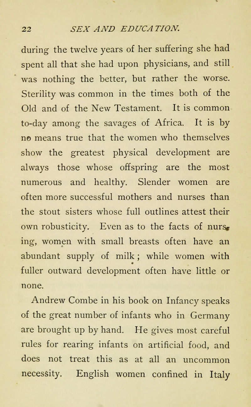 during the twelve years of her suffering she had spent all that she had upon physicians, and still was nothing the better, but rather the worse. Sterility was common in the times both of the Old and of the New Testament. It is common to-day among the savages of Africa. It is by no means true that the women who themselves show the greatest physical development are always those whose offspring are the most numerous and healthy. Slender women are often more successful mothers and nurses than the stout sisters whose full outlines attest their own robusticity. Even as to the facts of nurs« ing, women with small breasts often have an abundant supply of milk; while women with fuller outward development often have little or none. Andrew Combe in his book on Infancy speaks of the great number of infants who in Germany are brought up by hand. He gives most careful rules for rearing infants on artificial food, and does not treat this as at all an uncommon necessity. English women confined in Italy