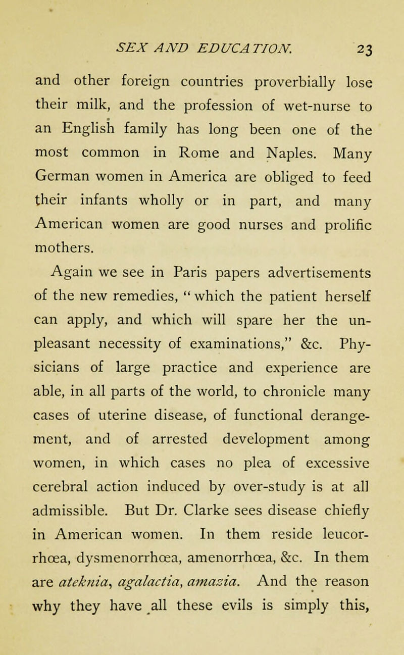 and other foreign countries proverbially lose their milk, and the profession of wet-nurse to an English family has long been one of the most common in Rome and Naples. Many German women in America are obliged to feed their infants wholly or in part, and many American women are good nurses and prolific mothers. Again we see in Paris papers advertisements of the new remedies,  which the patient herself can apply, and which will spare her the un- pleasant necessity of examinations, &c. Phy- sicians of large practice and experience are able, in all parts of the world, to chronicle many cases of uterine disease, of functional derange- ment, and of arrested development among women, in which cases no plea of excessive cerebral action induced by over-study is at all admissible. But Dr. Clarke sees disease chiefly in American women. In them reside leucor- rhcea, dysmenorrhcea, amenorrhoea, &c. In them are ateknia, agalactia, amazia. And the reason why they have all these evils is simply this,