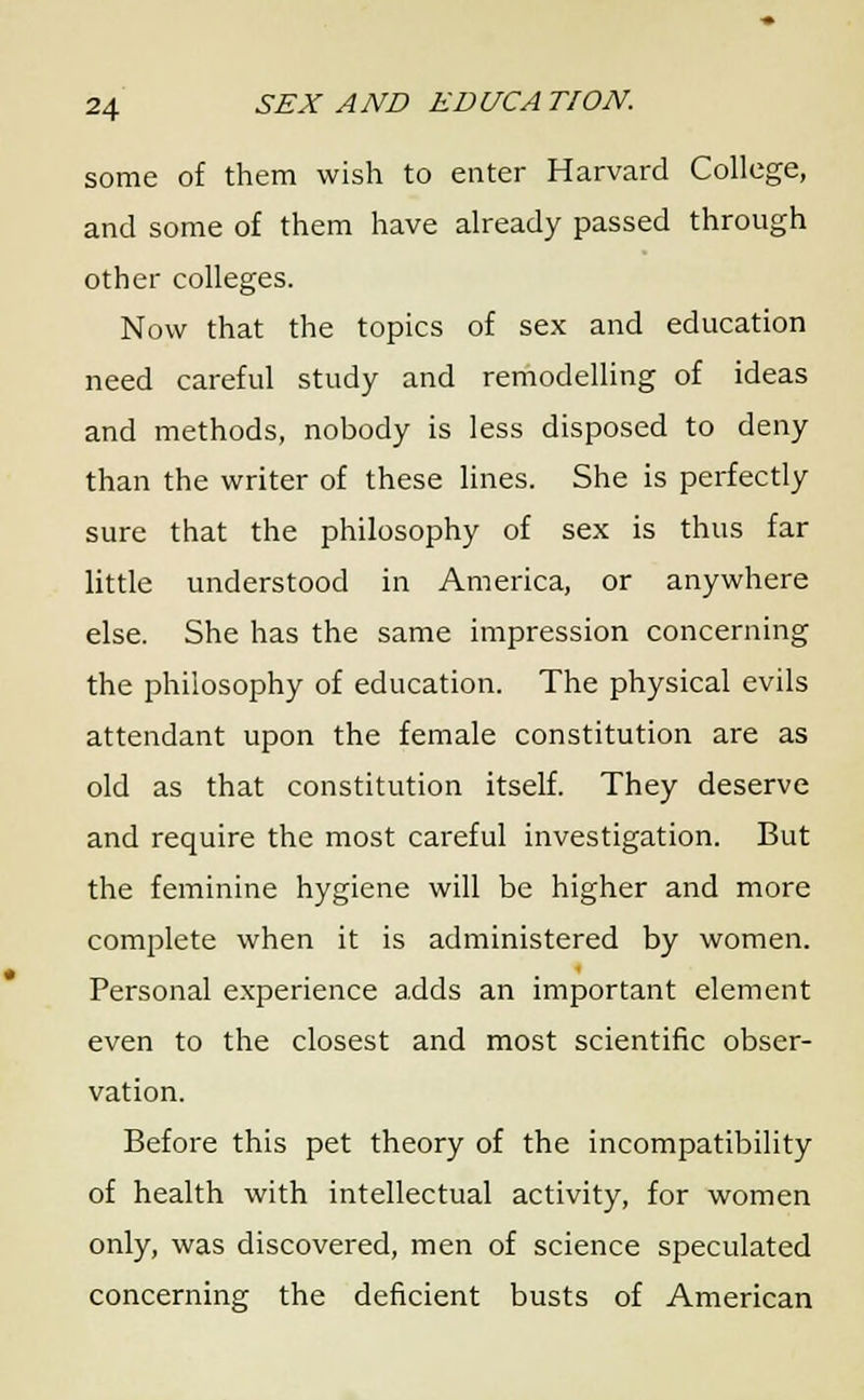 some of them wish to enter Harvard College, and some of them have already passed through other colleges. Now that the topics of sex and education need careful study and remodelling of ideas and methods, nobody is less disposed to deny than the writer of these lines. She is perfectly sure that the philosophy of sex is thus far little understood in America, or anywhere else. She has the same impression concerning the philosophy of education. The physical evils attendant upon the female constitution are as old as that constitution itself. They deserve and require the most careful investigation. But the feminine hygiene will be higher and more complete when it is administered by women. Personal experience adds an important element even to the closest and most scientific obser- vation. Before this pet theory of the incompatibility of health with intellectual activity, for women only, was discovered, men of science speculated concerning the deficient busts of American