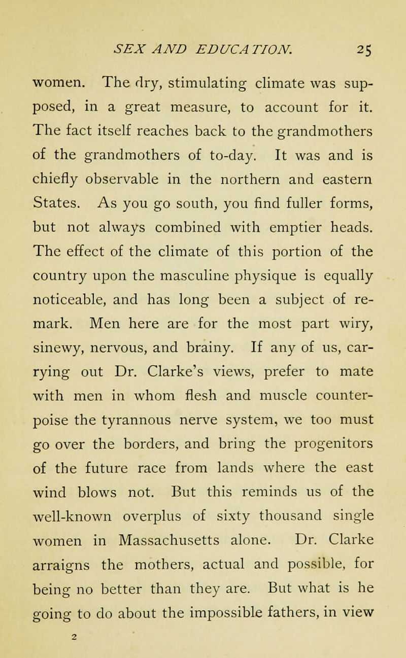 women. The dry, stimulating climate was sup- posed, in a great measure, to account for it. The fact itself reaches back to the grandmothers of the grandmothers of to-day. It was and is chiefly observable in the northern and eastern States. As you go south, you find fuller forms, but not always combined with emptier heads. The effect of the climate of this portion of the country upon the masculine physique is equally noticeable, and has long been a subject of re- mark. Men here are for the most part wiry, sinewy, nervous, and brainy. If any of us, car- rying out Dr. Clarke's views, prefer to mate with men in whom flesh and muscle counter- poise the tyrannous nerve system, we too must go over the borders, and bring the progenitors of the future race from lands where the east wind blows not. But this reminds us of the well-known overplus of sixty thousand single women in Massachusetts alone. Dr. Clarke arraigns the mothers, actual and possible, for being no better than they are. But what is he going to do about the impossible fathers, in view
