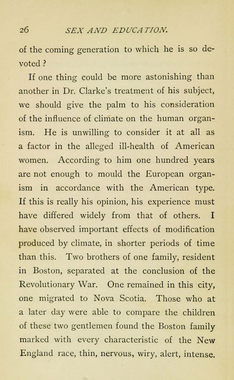 of the coming generation to which he is so de- voted ? If one thing could be more astonishing than another in Dr. Clarke's treatment of his subject, we should give the palm to his consideration of the influence of climate on the human organ- ism. He is unwilling to consider it at all as a factor in the alleged ill-health of American women. According to him one hundred years are not enough to mould the European organ- ism in accordance with the American type. If this is really his opinion, his experience must have differed widely from that of others. I have observed important effects of modification produced by climate, in shorter periods of time than this. Two brothers of one family, resident in Boston, separated at the conclusion of the Revolutionary War. One remained in this city, one migrated to Nova Scotia. Those who at a later day were able to compare the children of these two gentlemen found the Boston family marked with every characteristic of the New England race, thin, nervous, wiry, alert, intense.