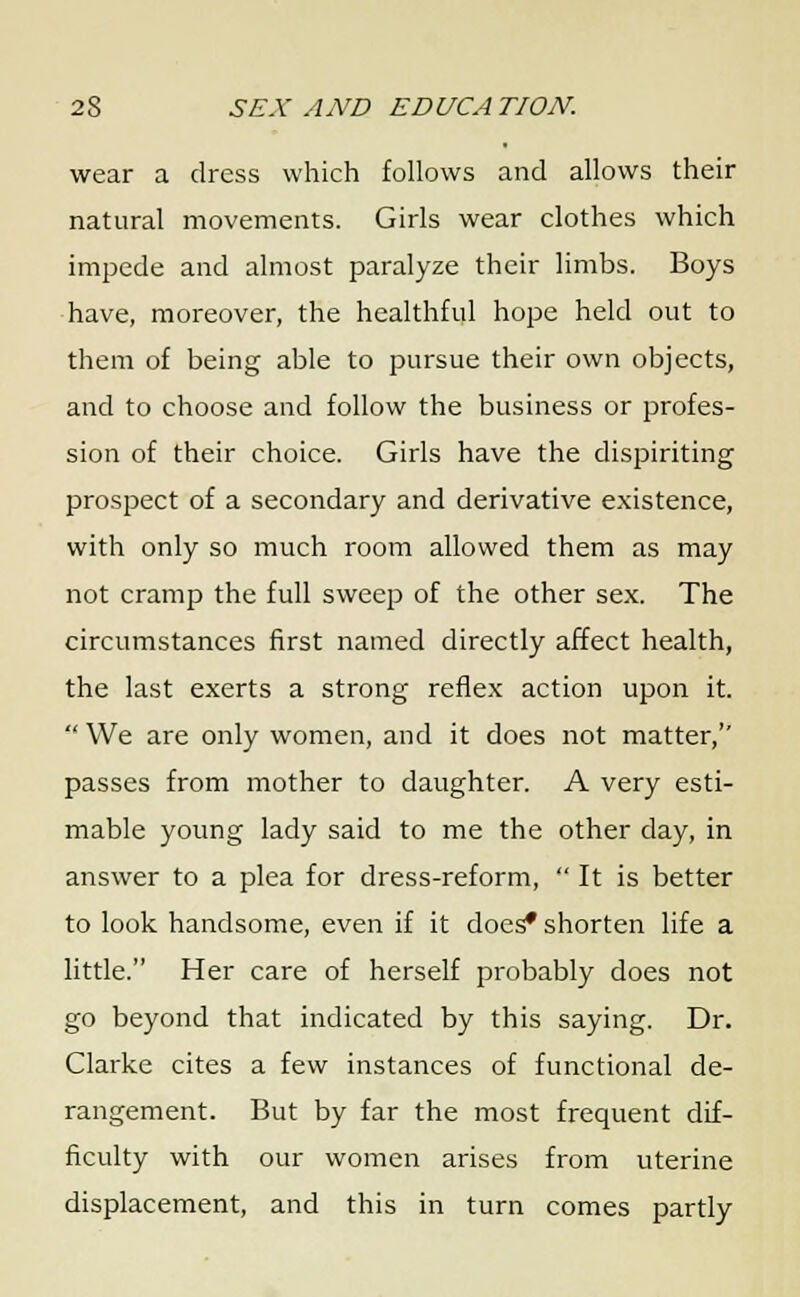 wear a dress which follows and allows their natural movements. Girls wear clothes which impede and almost paralyze their limbs. Boys have, moreover, the healthful hope held out to them of being able to pursue their own objects, and to choose and follow the business or profes- sion of their choice. Girls have the dispiriting prospect of a secondary and derivative existence, with only so much room allowed them as may not cramp the full sweep of the other sex. The circumstances first named directly affect health, the last exerts a strong reflex action upon it.  We are only women, and it does not matter, passes from mother to daughter. A very esti- mable young lady said to me the other day, in answer to a plea for dress-reform,  It is better to look handsome, even if it does* shorten life a little. Her care of herself probably does not go beyond that indicated by this saying. Dr. Clarke cites a few instances of functional de- rangement. But by far the most frequent dif- ficulty with our women arises from uterine displacement, and this in turn comes partly