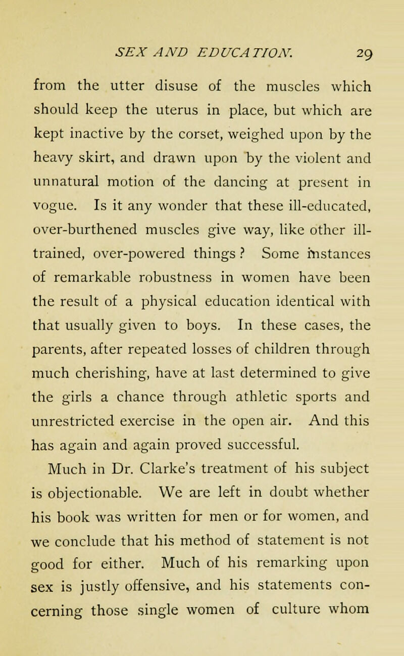 from the utter disuse of the muscles which should keep the uterus in place, but which are kept inactive by the corset, weighed upon by the heavy skirt, and drawn upon by the violent and unnatural motion of the dancing at present in vogue. Is it any wonder that these ill-educated, over-burthened muscles give way, like other ill- trained, over-powered things ? Some instances of remarkable robustness in women have been the result of a physical education identical with that usually given to boys. In these cases, the parents, after repeated losses of children through much cherishing, have at last determined to give the girls a chance through athletic sports and unrestricted exercise in the open air. And this has again and again proved successful. Much in Dr. Clarke's treatment of his subject is objectionable. We are left in doubt whether his book was written for men or for women, and we conclude that his method of statement is not good for either. Much of his remarking upon sex is justly offensive, and his statements con- cerning those single women of culture whom