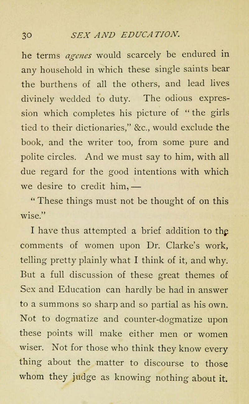 he terms agates would scarcely be endured in any household in which these single saints bear the burthens of all the others, and lead lives divinely wedded to duty. The odious expres- sion which completes his picture of  the girls tied to their dictionaries, &c, would exclude the book, and the writer too, from some pure and polite circles. And we must say to him, with all due regard for the good intentions with which we desire to credit him, —  These things must not be thought of on this wise. I have thus attempted a brief addition to the comments of women upon Dr. Clarke's work, telling pretty plainly what I think of it, and why. But a full discussion of these great themes of Sex and Education can hardly be had in answer to a summons so sharp and so partial as his own. Not to dogmatize and counter-dogmatize upon these points will make either men or women wiser. Not for those who think they know every thing about the matter to discourse to those whom they judge as knowing nothing about it.