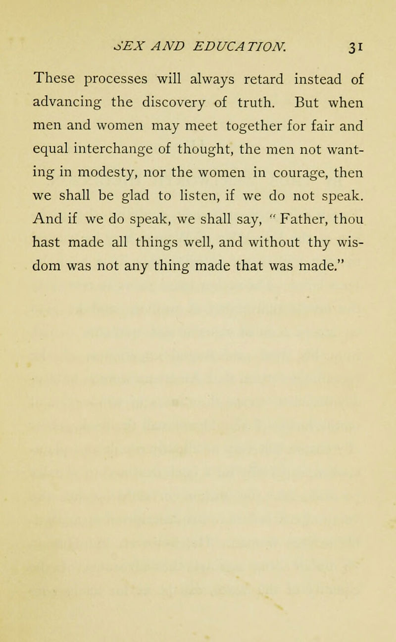 These processes will always retard instead of advancing the discovery of truth. But when men and women may meet together for fair and equal interchange of thought, the men not want- ing in modesty, nor the women in courage, then we shall be glad to listen, if we do not speak. And if we do speak, we shall say,  Father, thou hast made all things well, and without thy wis- dom was not any thing made that was made.
