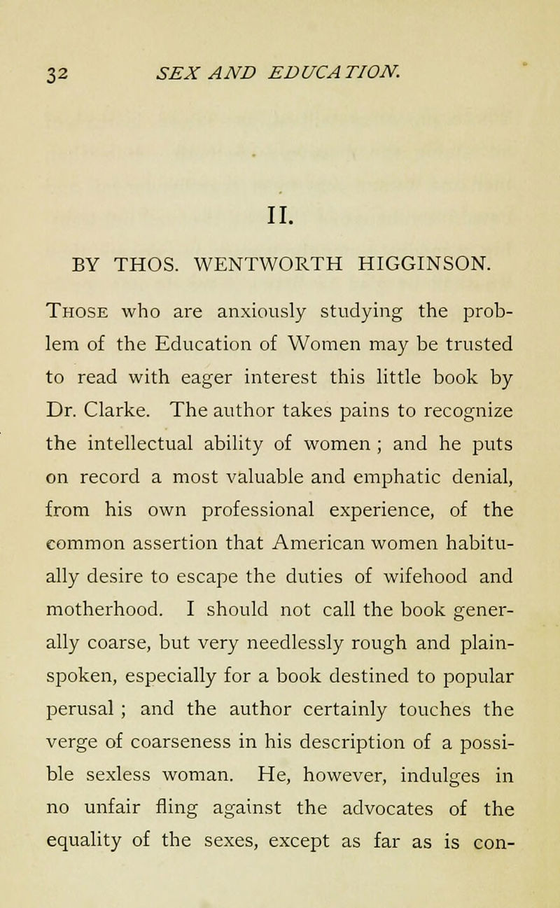 II. BY THOS. WENTWORTH HIGGINSON. Those who are anxiously studying the prob- lem of the Education of Women may be trusted to read with eager interest this little book by Dr. Clarke. The author takes pains to recognize the intellectual ability of women ; and he puts on record a most valuable and emphatic denial, from his own professional experience, of the common assertion that American women habitu- ally desire to escape the duties of wifehood and motherhood. I should not call the book gener- ally coarse, but very needlessly rough and plain- spoken, especially for a book destined to popular perusal ; and the author certainly touches the verge of coarseness in his description of a possi- ble sexless woman. He, however, indulges in no unfair fling against the advocates of the equality of the sexes, except as far as is con-