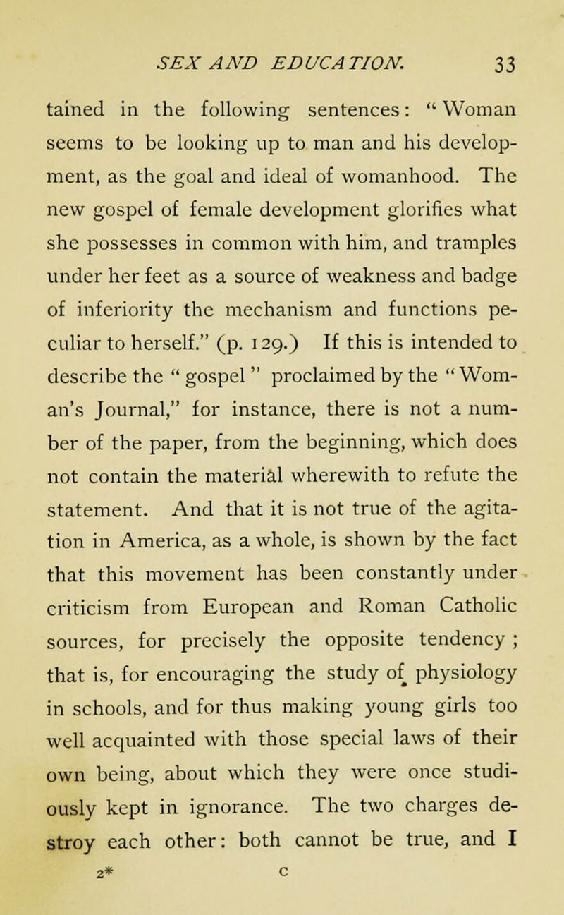 tained in the following sentences:  Woman seems to be looking up to man and his develop- ment, as the goal and ideal of womanhood. The new gospel of female development glorifies what she possesses in common with him, and tramples under her feet as a source of weakness and badge of inferiority the mechanism and functions pe- culiar to herself. (p. 129.) If this is intended to describe the  gospel proclaimed by the  Wom- an's Journal, for instance, there is not a num- ber of the paper, from the beginning, which does not contain the material wherewith to refute the statement. And that it is not true of the agita- tion in America, as a whole, is shown by the fact that this movement has been constantly under criticism from European and Roman Catholic sources, for precisely the opposite tendency; that is, for encouraging the study of physiology in schools, and for thus making young girls too well acquainted with those special laws of their own being, about which they were once studi- ously kept in ignorance. The two charges de- stroy each other: both cannot be true, and I 2* c