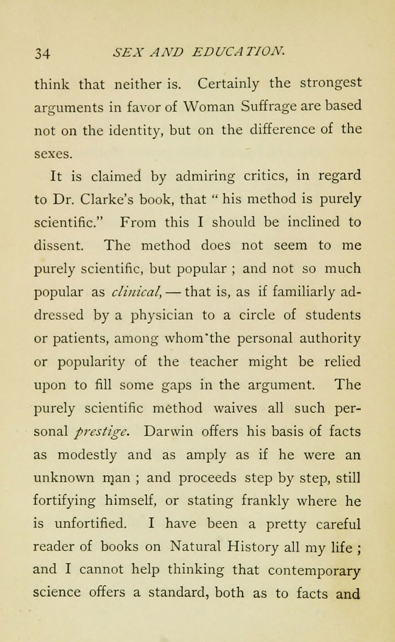 think that neither is. Certainly the strongest arguments in favor of Woman Suffrage are based not on the identity, but on the difference of the sexes. It is claimed by admiring critics, in regard to Dr. Clarke's book, that  his method is purely scientific. From this I should be inclined to dissent. The method does not seem to me purely scientific, but popular ; and not so much popular as clinical, — that is, as if familiarly ad- dressed by a physician to a circle of students or patients, among whom'the personal authority or popularity of the teacher might be relied upon to fill some gaps in the argument. The purely scientific method waives all such per- sonal prestige. Darwin offers his basis of facts as modestly and as amply as if he were an unknown man ; and proceeds step by step, still fortifying himself, or stating frankly where he is unfortified. I have been a pretty careful reader of books on Natural History all my life ; and I cannot help thinking that contemporary science offers a standard, both as to facts and