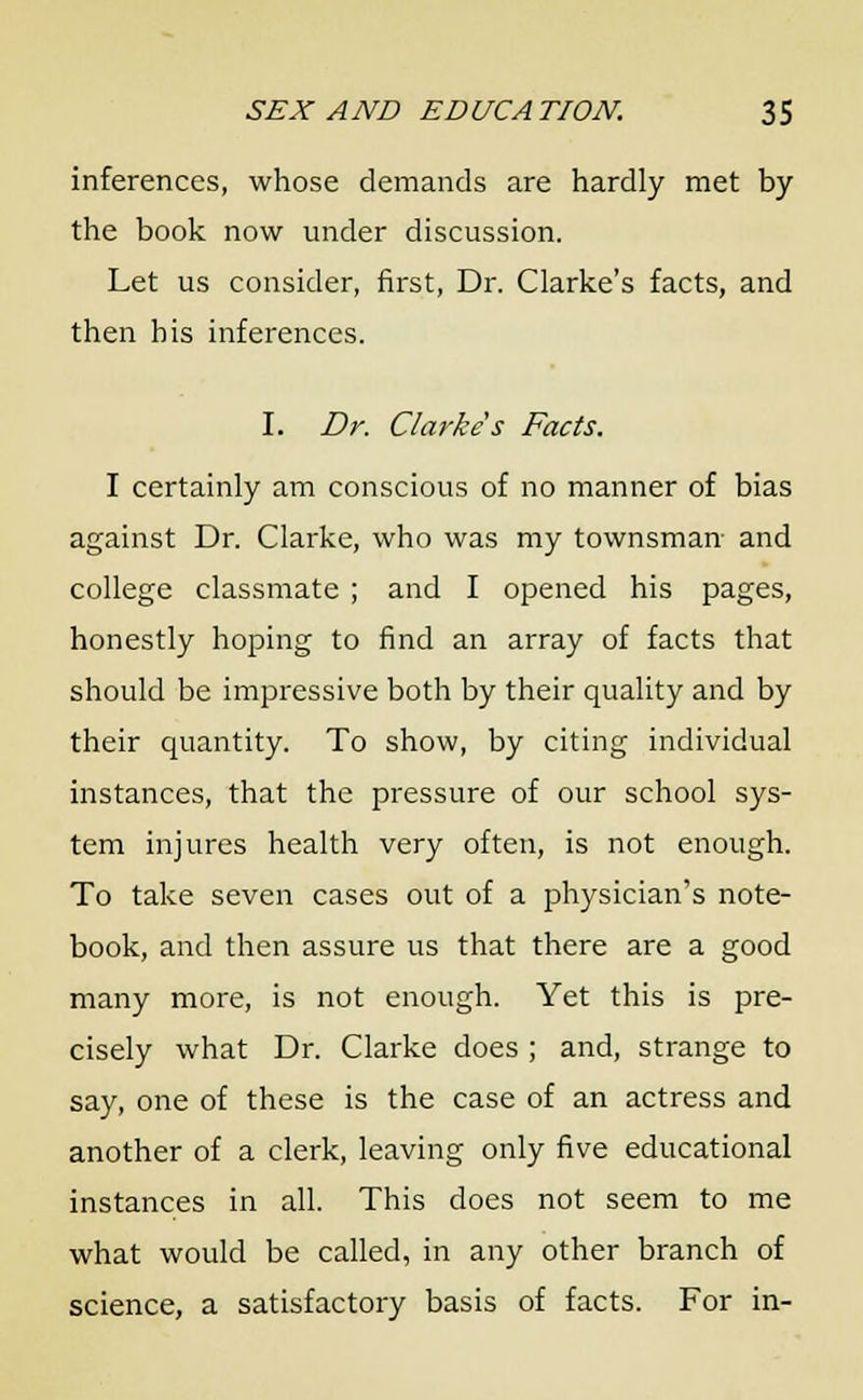 inferences, whose demands are hardly met by the book now under discussion. Let us consider, first, Dr. Clarke's facts, and then his inferences. I. Dr. Clarke's Facts. I certainly am conscious of no manner of bias against Dr. Clarke, who was my townsman- and college classmate ; and I opened his pages, honestly hoping to find an array of facts that should be impressive both by their quality and by their quantity. To show, by citing individual instances, that the pressure of our school sys- tem injures health very often, is not enough. To take seven cases out of a physician's note- book, and then assure us that there are a good many more, is not enough. Yet this is pre- cisely what Dr. Clarke does ; and, strange to say, one of these is the case of an actress and another of a clerk, leaving only five educational instances in all. This does not seem to me what would be called, in any other branch of science, a satisfactory basis of facts. For in-