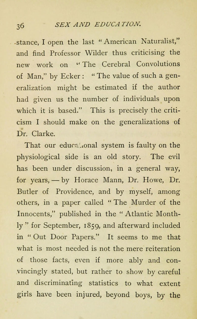 • stance, I open the last  American Naturalist, and find Professor Wilder thus criticising the new work on  The Cerebral Convolutions of Man, by Ecker :  The value of such a gen- eralization might be estimated if the author had given us the number of individuals upon which it is based. This is precisely the criti- cism I should make on the generalizations of Dr. Clarke. That our educational system is faulty on the physiological side is an old story. The evil has been under discussion, in a general way, for years, — by Horace Mann, Dr. Howe, Dr. Butler of Providence, and by myself, among others, in a paper called  The Murder of the Innocents, published in the  Atlantic Month- ly  for September, 1859, and afterward included in  Out Door Papers. It seems to me that what is most needed is not the mere reiteration of those facts, even if more ably and con- vincingly stated, but rather to show by careful and discriminating statistics to what extent girls have been injured, beyond boys, by the