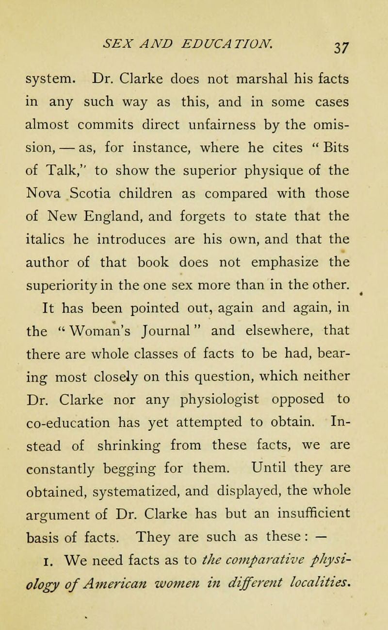 system. Dr. Clarke does not marshal his facts in any such way as this, and in some cases almost commits direct unfairness by the omis- sion, — as, for instance, where he cites  Bits of Talk, to show the superior physique of the Nova Scotia children as compared with those of New England, and forgets to state that the italics he introduces are his own, and that the author of that book does not emphasize the superiority in the one sex more than in the other. It has been pointed out, again and again, in the  Woman's Journal and elsewhere, that there are whole classes of facts to be had, bear- ing most closely on this question, which neither Dr. Clarke nor any physiologist opposed to co-education has yet attempted to obtain. In- stead of shrinking from these facts, we are constantly begging for them. Until they are obtained, systematized, and displayed, the whole argument of Dr. Clarke has but an insufficient basis of facts. They are such as these: — I. We need facts as to the comparative physi- ology of American women in different localities.