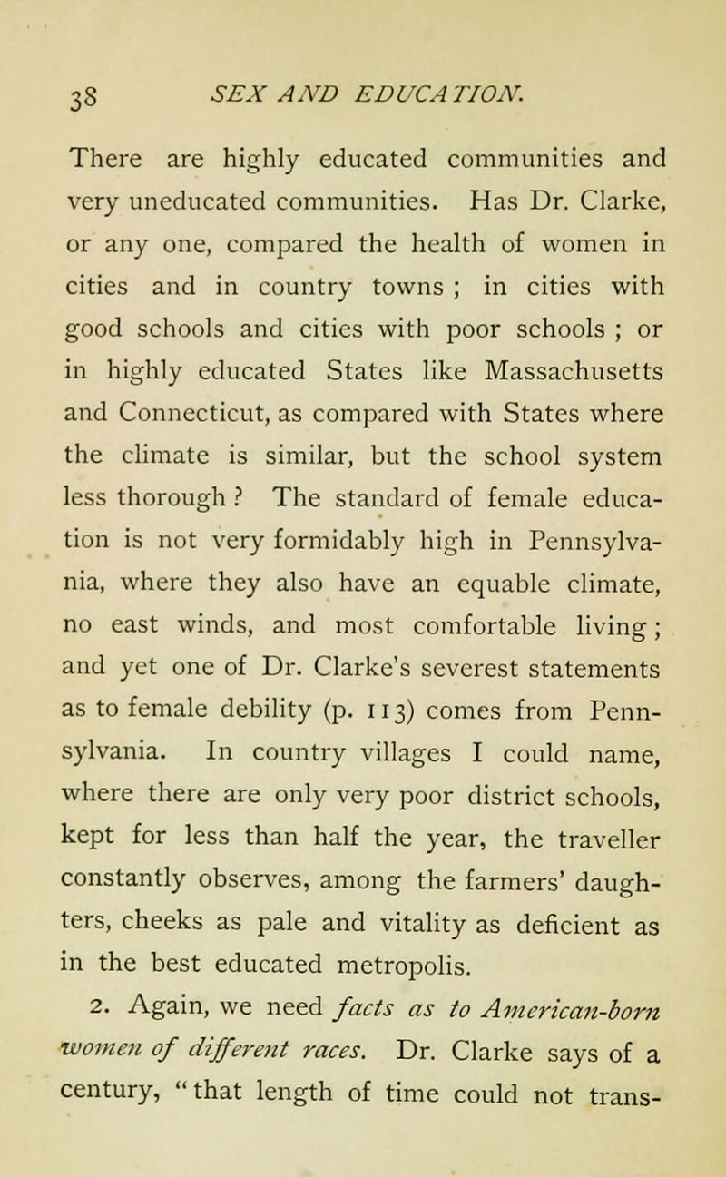 There are highly educated communities and very uneducated communities. Has Dr. Clarke, or any one, compared the health of women in cities and in country towns ; in cities with good schools and cities with poor schools ; or in highly educated States like Massachusetts and Connecticut, as compared with States where the climate is similar, but the school system less thorough ? The standard of female educa- tion is not very formidably high in Pennsylva- nia, where they also have an equable climate, no east winds, and most comfortable living; and yet one of Dr. Clarke's severest statements as to female debility (p. 113) comes from Penn- sylvania. In country villages I could name, where there are only very poor district schools, kept for less than half the year, the traveller constantly observes, among the farmers' daugh- ters, cheeks as pale and vitality as deficient as in the best educated metropolis. 2. Again, we need facts as to American-born women of differoit races. Dr. Clarke says of a century, that length of time could not trans-