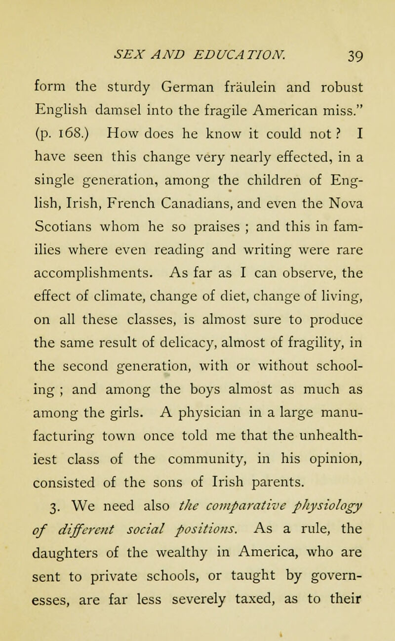 form the sturdy German fraulein and robust English damsel into the fragile American miss. (p. 168.) How does he know it could not ? I have seen this change very nearly effected, in a single generation, among the children of Eng- lish, Irish, French Canadians, and even the Nova Scotians whom he so praises ; and this in fam- ilies where even reading and writing were rare accomplishments. As far as I can observe, the effect of climate, change of diet, change of living, on all these classes, is almost sure to produce the same result of delicacy, almost of fragility, in the second generation, with or without school- ing ; and among the boys almost as much as among the girls. A physician in a large manu- facturing town once told me that the unhealth- iest class of the community, in his opinion, consisted of the sons of Irish parents. 3. We need also the comparative physiology of different social positions. As a rule, the daughters of the wealthy in America, who are sent to private schools, or taught by govern- esses, are far less severely taxed, as to their