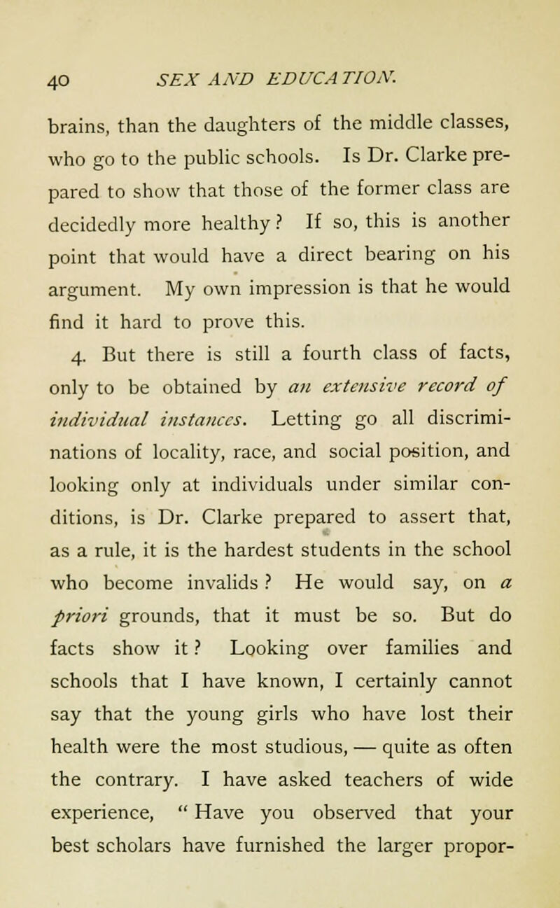 brains, than the daughters of the middle classes, who go to the public schools. Is Dr. Clarke pre- pared to show that those of the former class are decidedly more healthy ? If so, this is another point that would have a direct bearing on his argument. My own impression is that he would find it hard to prove this. 4. But there is still a fourth class of facts, only to be obtained by an extensive record of individual instances. Letting go all discrimi- nations of locality, race, and social position, and looking only at individuals under similar con- ditions, is Dr. Clarke prepared to assert that, as a rule, it is the hardest students in the school who become invalids ? He would say, on a priori grounds, that it must be so. But do facts show it ? Looking over families and schools that I have known, I certainly cannot say that the young girls who have lost their health were the most studious, — quite as often the contrary. I have asked teachers of wide experience,  Have you observed that your best scholars have furnished the larger propor-