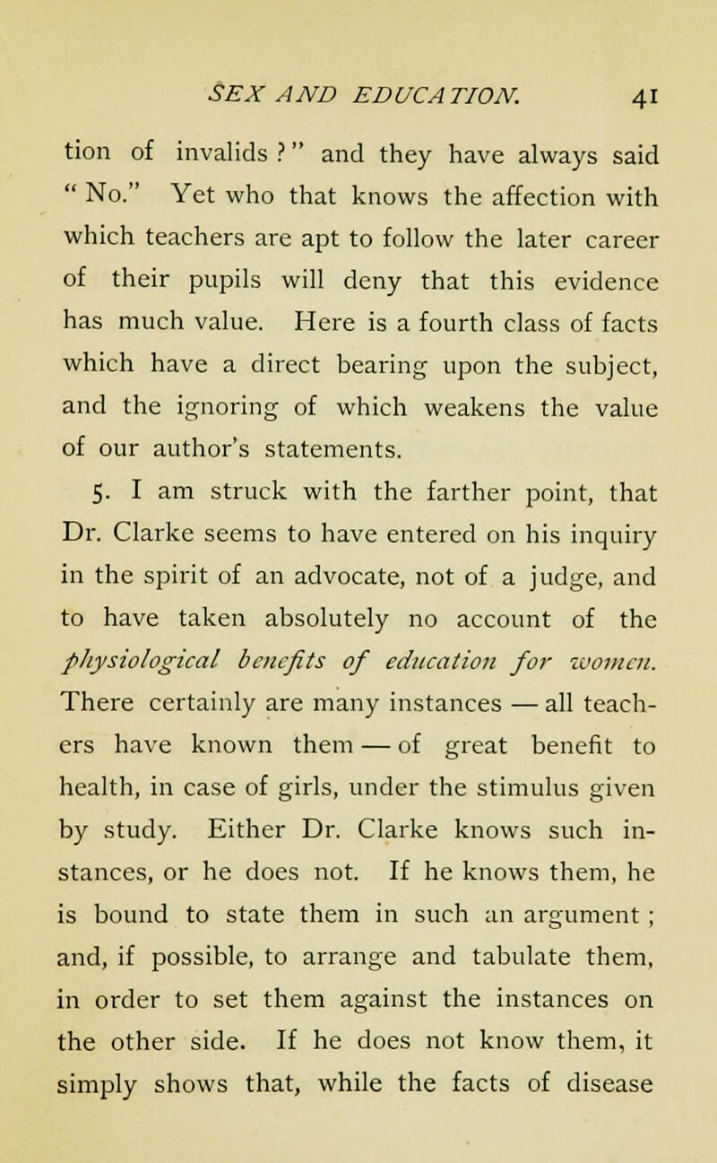 tion of invalids ? and they have always said  No. Yet who that knows the affection with which teachers are apt to follow the later career of their pupils will deny that this evidence has much value. Here is a fourth class of facts which have a direct bearing upon the subject, and the ignoring of which weakens the value of our author's statements. 5. I am struck with the farther point, that Dr. Clarke seems to have entered on his inquiry in the spirit of an advocate, not of a judge, and to have taken absolutely no account of the physiological benefits of education for women. There certainly are many instances — all teach- ers have known them — of great benefit to health, in case of girls, under the stimulus given by study. Either Dr. Clarke knows such in- stances, or he does not. If he knows them, he is bound to state them in such an argument ; and, if possible, to arrange and tabulate them, in order to set them against the instances on the other side. If he does not know them, it simply shows that, while the facts of disease