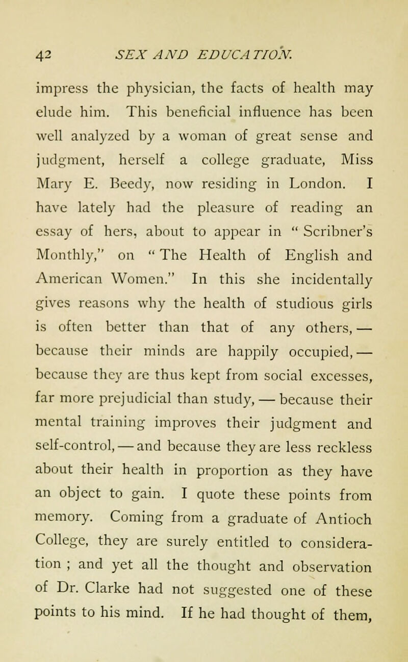 impress the physician, the facts of health may elude him. This beneficial influence has been well analyzed by a woman of great sense and judgment, herself a college graduate, Miss Mary E. Beedy, now residing in London. I have lately had the pleasure of reading an essay of hers, about to appear in  Scribner's Monthly, on  The Health of English and American Women. In this she incidentally gives reasons why the health of studious girls is often better than that of any others, — because their minds are happily occupied,— because they are thus kept from social excesses, far more prejudicial than study, — because their mental training improves their judgment and self-control, — and because they are less reckless about their health in proportion as they have an object to gain. I quote these points from memory. Coming from a graduate of Antioch College, they are surely entitled to considera- tion ; and yet all the thought and observation of Dr. Clarke had not suggested one of these points to his mind. If he had thought of them,