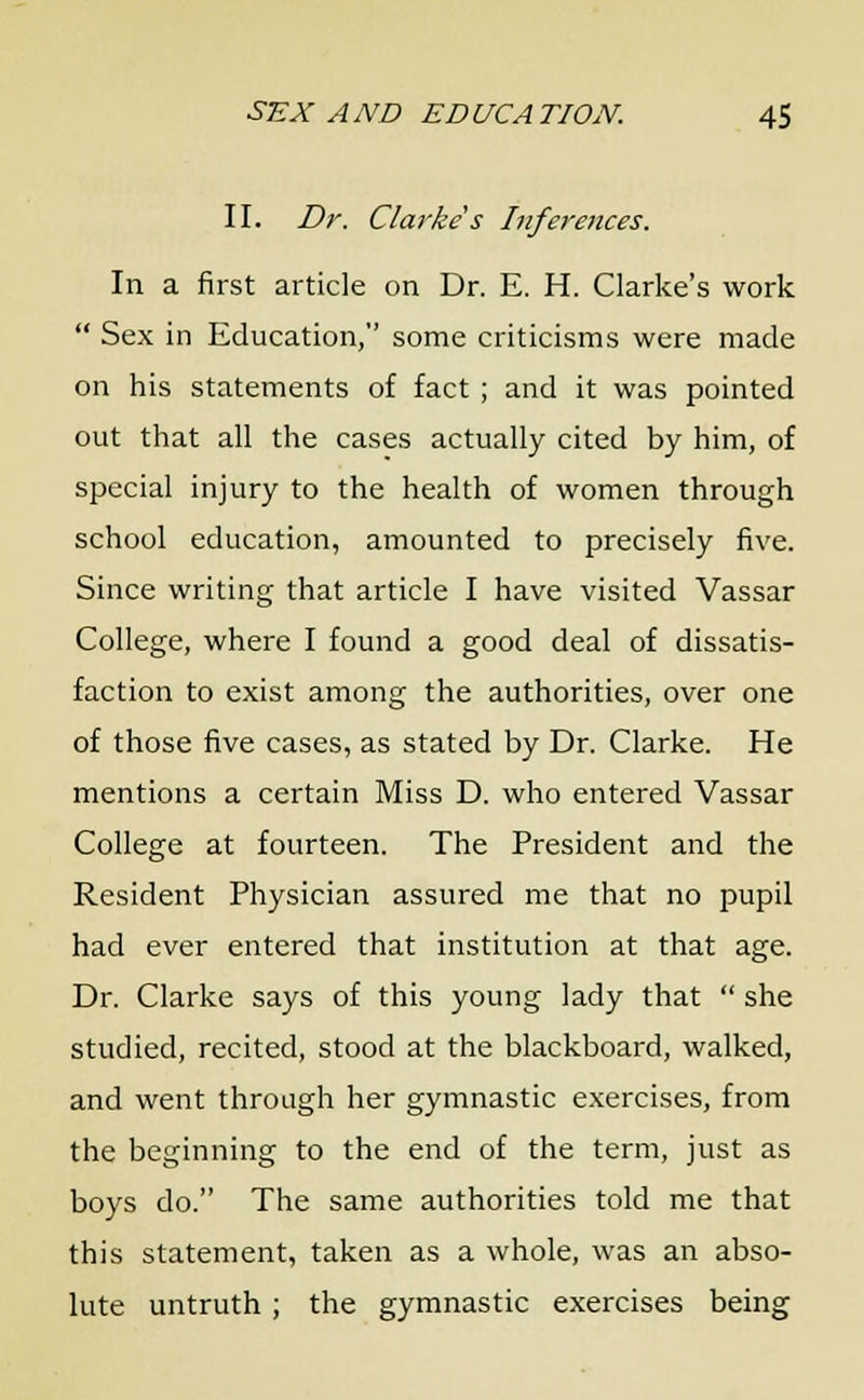 II. Dr. Clarke s Inferences. In a first article on Dr. E. H. Clarke's work  Sex in Education, some criticisms were made on his statements of fact ; and it was pointed out that all the cases actually cited by him, of special injury to the health of women through school education, amounted to precisely five. Since writing that article I have visited Vassar College, where I found a good deal of dissatis- faction to exist among the authorities, over one of those five cases, as stated by Dr. Clarke. He mentions a certain Miss D. who entered Vassar College at fourteen. The President and the Resident Physician assured me that no pupil had ever entered that institution at that age. Dr. Clarke says of this young lady that  she studied, recited, stood at the blackboard, walked, and went through her gymnastic exercises, from the beginning to the end of the term, just as boys do. The same authorities told me that this statement, taken as a whole, was an abso- lute untruth; the gymnastic exercises being