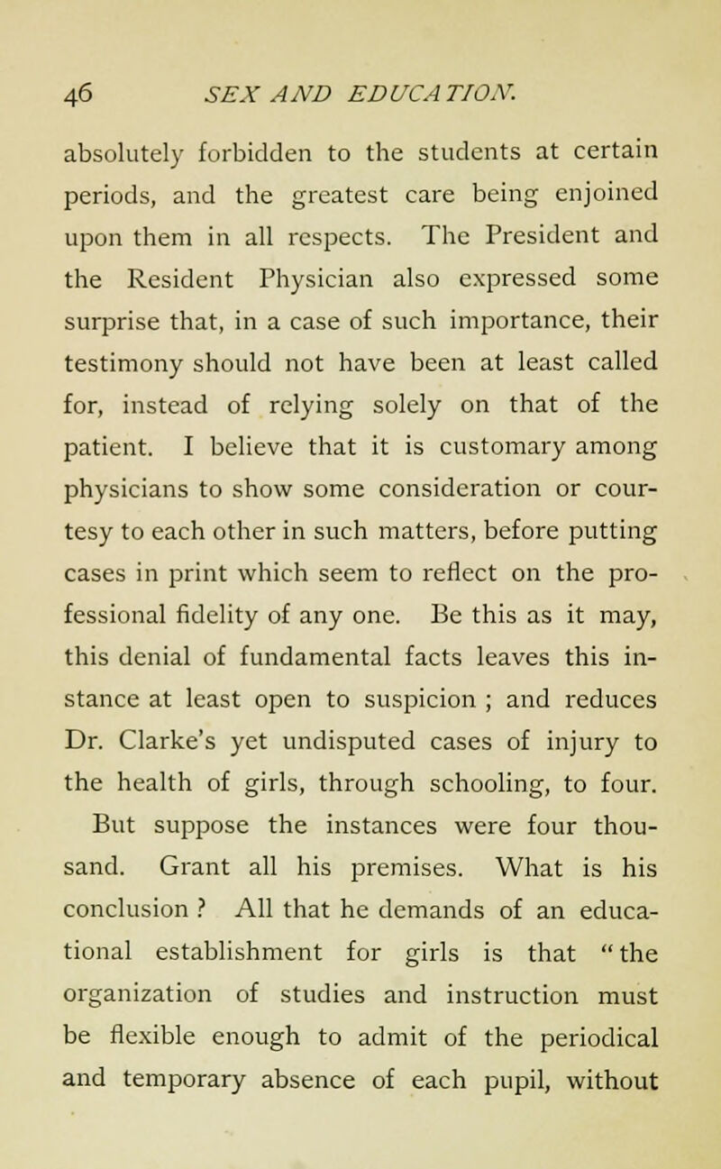 absolutely forbidden to the students at certain periods, and the greatest care being enjoined upon them in all respects. The President and the Resident Physician also expressed some surprise that, in a case of such importance, their testimony should not have been at least called for, instead of relying solely on that of the patient. I believe that it is customary among physicians to show some consideration or cour- tesy to each other in such matters, before putting cases in print which seem to reflect on the pro- fessional fidelity of any one. Be this as it may, this denial of fundamental facts leaves this in- stance at least open to suspicion ; and reduces Dr. Clarke's yet undisputed cases of injury to the health of girls, through schooling, to four. But suppose the instances were four thou- sand. Grant all his premises. What is his conclusion ? All that he demands of an educa- tional establishment for girls is that  the organization of studies and instruction must be flexible enough to admit of the periodical and temporary absence of each pupil, without