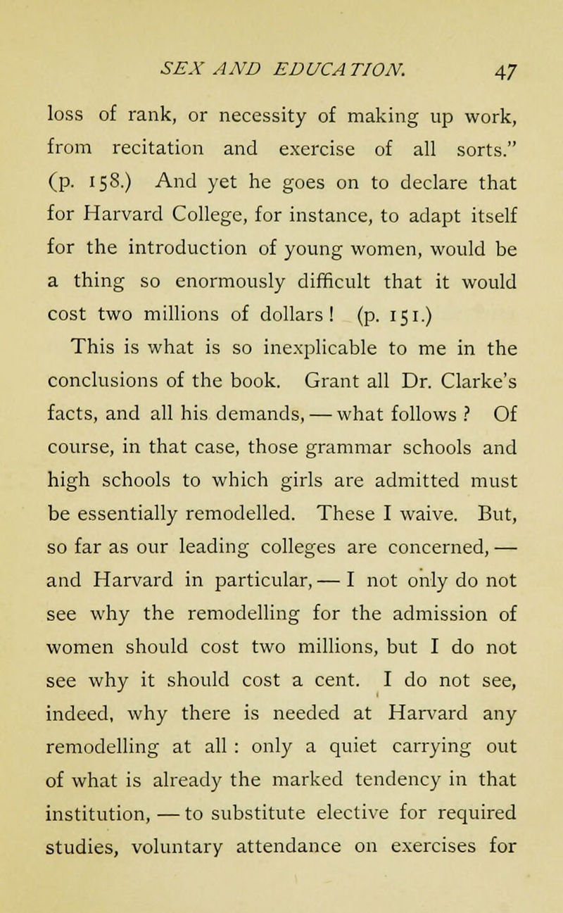 loss of rank, or necessity of making up work, from recitation and exercise of all sorts. (p. 158.) And yet he goes on to declare that for Harvard College, for instance, to adapt itself for the introduction of young women, would be a thing so enormously difficult that it would cost two millions of dollars! (p. 151.) This is what is so inexplicable to me in the conclusions of the book. Grant all Dr. Clarke's facts, and all his demands, — what follows ? Of course, in that case, those grammar schools and high schools to which girls are admitted must be essentially remodelled. These I waive. But, so far as our leading colleges are concerned, — and Harvard in particular, — I not only do not see why the remodelling for the admission of women should cost two millions, but I do not see why it should cost a cent. I do not see, indeed, why there is needed at Harvard any remodelling at all : only a quiet carrying out of what is already the marked tendency in that institution, — to substitute elective for required studies, voluntary attendance on exercises for