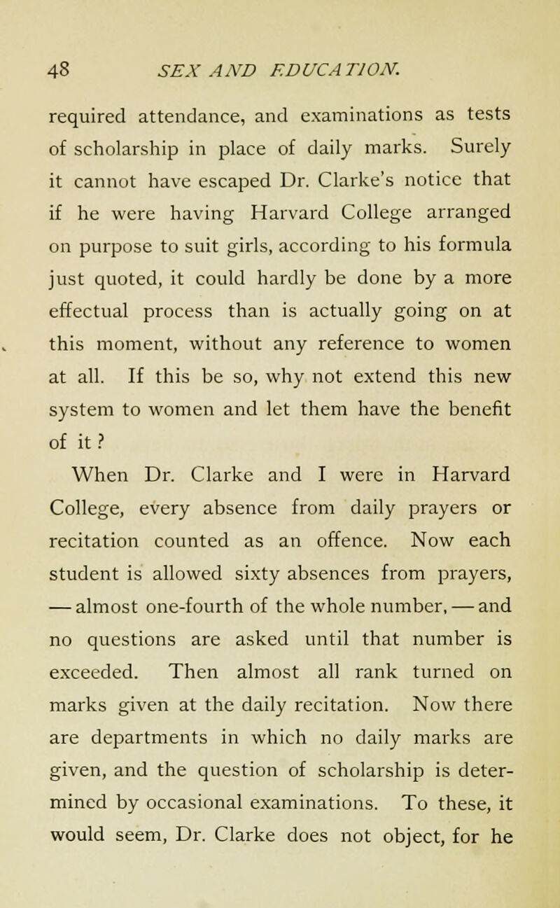 required attendance, and examinations as tests of scholarship in place of daily marks. Surely it cannot have escaped Dr. Clarke's notice that if he were having Harvard College arranged on purpose to suit girls, according to his formula just quoted, it could hardly be done by a more effectual process than is actually going on at this moment, without any reference to women at all. If this be so, why not extend this new system to women and let them have the benefit of it ? When Dr. Clarke and I were in Harvard College, every absence from daily prayers or recitation counted as an offence. Now each student is allowed sixty absences from prayers, — almost one-fourth of the whole number, — and no questions are asked until that number is exceeded. Then almost all rank turned on marks given at the daily recitation. Now there are departments in which no daily marks are given, and the question of scholarship is deter- mined by occasional examinations. To these, it would seem, Dr. Clarke does not object, for he