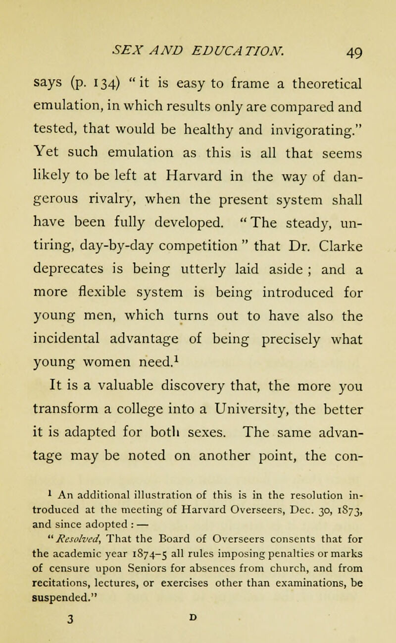 says (p. 134) it is easy to frame a theoretical emulation, in which results only are compared and tested, that would be healthy and invigorating. Yet such emulation as this is all that seems likely to be left at Harvard in the way of dan- gerous rivalry, when the present system shall have been fully developed.  The steady, un- tiring, day-by-day competition  that Dr. Clarke deprecates is being utterly laid aside ; and a more flexible system is being introduced for young men, which turns out to have also the incidental advantage of being precisely what young women need.1 It is a valuable discovery that, the more you transform a college into a University, the better it is adapted for both sexes. The same advan- tage may be noted on another point, the con- 1 An additional illustration of this is in the resolution in- troduced at the meeting of Harvard Overseers, Dec. 30, 1873, and since adopted : — Resolved, That the Board of Overseers consents that for the academic year 1S74-5 a^ rules imposing penalties or marks of censure upon Seniors for absences from church, and from recitations, lectures, or exercises other than examinations, be suspended.