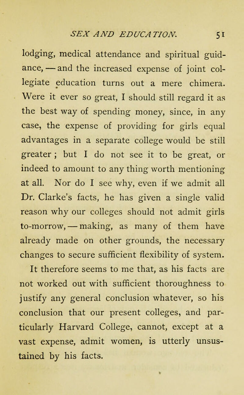 lodging, medical attendance and spiritual guid- ance,— and the increased expense of joint col- legiate education turns out a mere chimera. Were it ever so great, I should still regard it as the best way of spending money, since, in any case, the expense of providing for girls equal advantages in a separate college would be still greater ; but I do not see it to be great, or indeed to amount to any thing worth mentioning at all. Nor do I see why, even if we admit all Dr. Clarke's facts, he has given a single valid reason why our colleges should not admit girls to-morrow, — making, as many of them have already made on other grounds, the necessary changes to secure sufficient flexibility of system. It therefore seems to me that, as his facts are not worked out with sufficient thoroughness to justify any general conclusion whatever, so his conclusion that our present colleges, and par- ticularly Harvard College, cannot, except at a vast expense, admit women, is utterly unsus- tained by his facts.