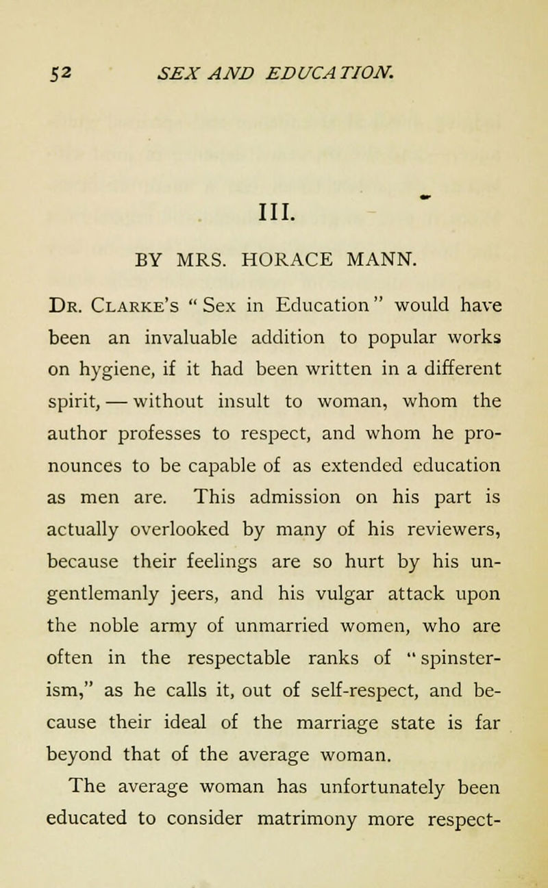 III. BY MRS. HORACE MANN. Dr. Clarke's  Sex in Education would have been an invaluable addition to popular works on hygiene, if it had been written in a different spirit, — without insult to woman, whom the author professes to respect, and whom he pro- nounces to be capable of as extended education as men are. This admission on his part is actually overlooked by many of his reviewers, because their feelings are so hurt by his un- gentlemanly jeers, and his vulgar attack upon the noble army of unmarried women, who are often in the respectable ranks of  spinster- ism, as he calls it, out of self-respect, and be- cause their ideal of the marriage state is far beyond that of the average woman. The average woman has unfortunately been educated to consider matrimony more respect-