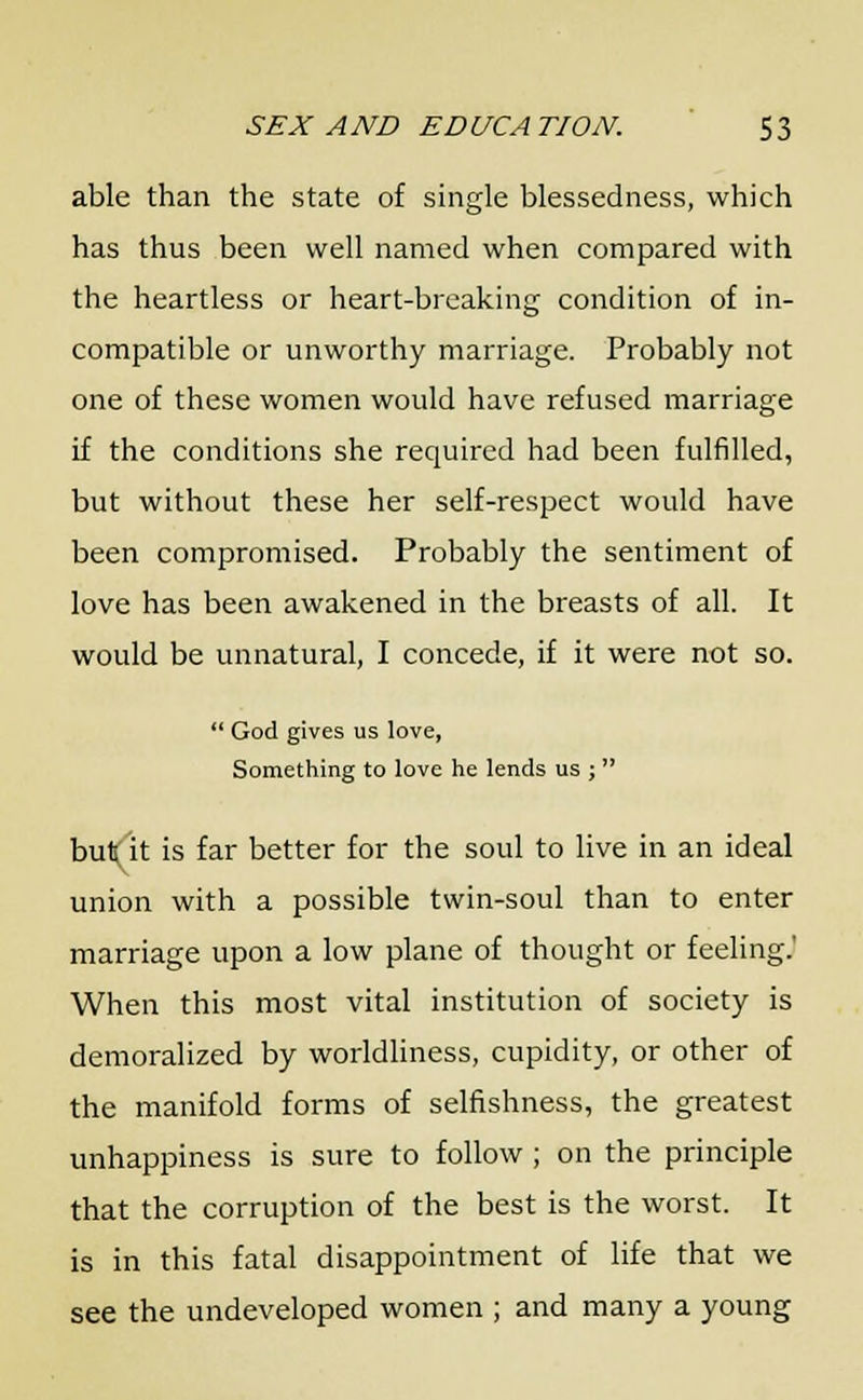 able than the state of single blessedness, which has thus been well named when compared with the heartless or heart-breaking condition of in- compatible or unworthy marriage. Probably not one of these women would have refused marriage if the conditions she required had been fulfilled, but without these her self-respect would have been compromised. Probably the sentiment of love has been awakened in the breasts of all. It would be unnatural, I concede, if it were not so.  God gives us love, Something to love he lends us ;  but it is far better for the soul to live in an ideal union with a possible twin-soul than to enter marriage upon a low plane of thought or feeling.' When this most vital institution of society is demoralized by worldliness, cupidity, or other of the manifold forms of selfishness, the greatest unhappiness is sure to follow ; on the principle that the corruption of the best is the worst. It is in this fatal disappointment of life that we see the undeveloped women ; and many a young