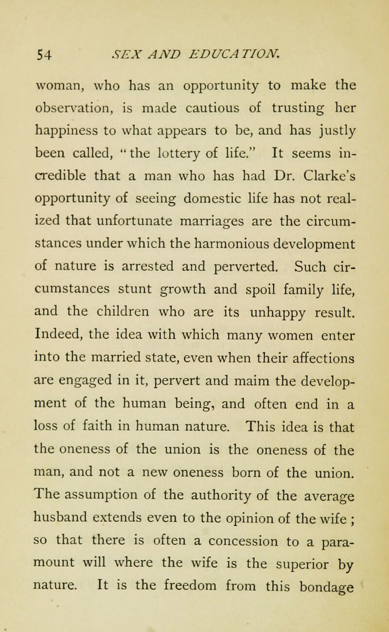 woman, who has an opportunity to make the observation, is made cautious of trusting her happiness to what appears to be, and has justly been called,  the lottery of life. It seems in- credible that a man who has had Dr. Clarke's opportunity of seeing domestic life has not real- ized that unfortunate marriages are the circum- stances under which the harmonious development of nature is arrested and perverted. Such cir- cumstances stunt growth and spoil family life, and the children who are its unhappy result. Indeed, the idea with which many women enter into the married state, even when their affections are engaged in it, pervert and maim the develop- ment of the human being, and often end in a loss of faith in human nature. This idea is that the oneness of the union is the oneness of the man, and not a new oneness born of the union. The assumption of the authority of the average husband extends even to the opinion of the wife ; so that there is often a concession to a para- mount will where the wife is the superior by nature. It is the freedom from this bondage