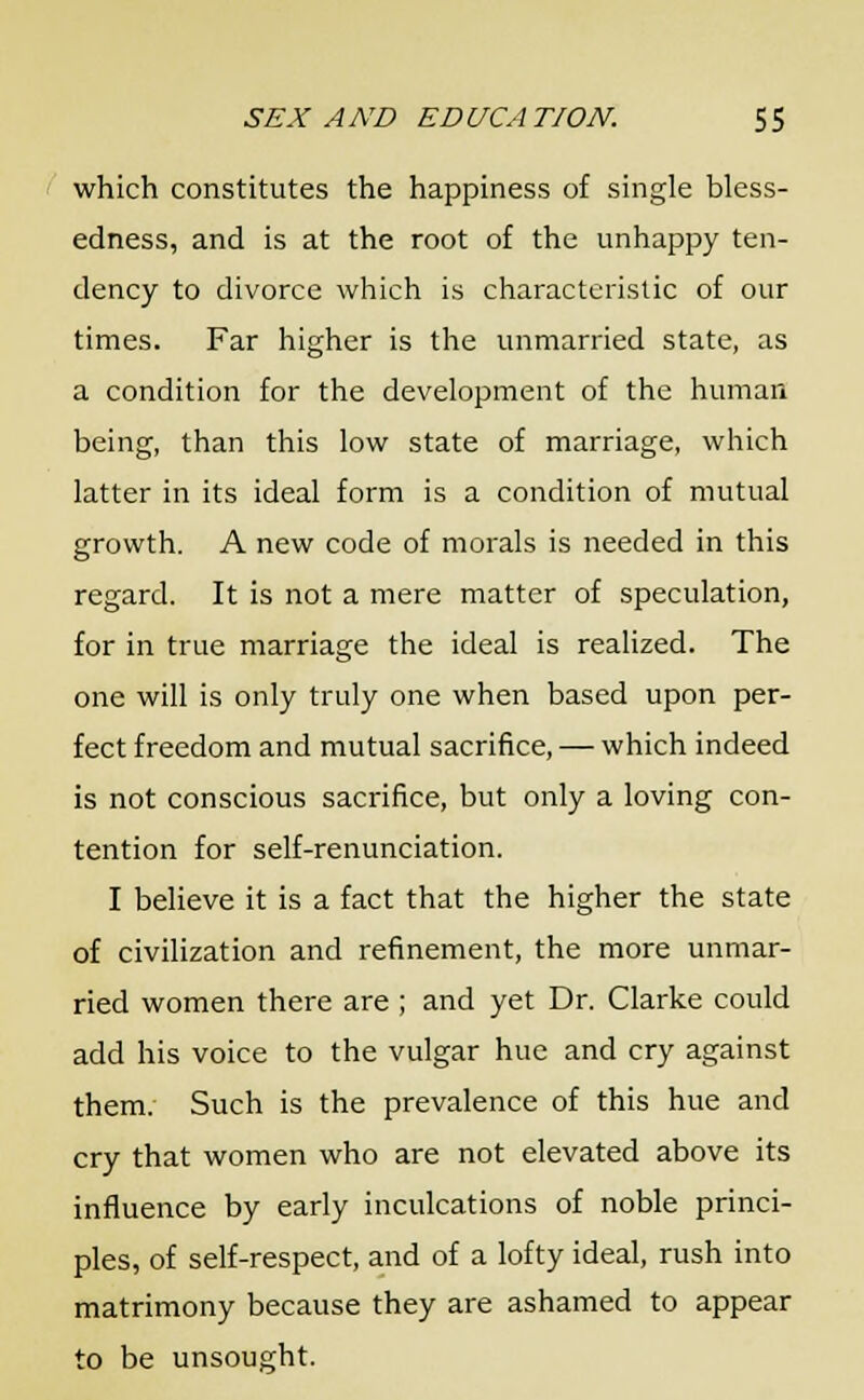 which constitutes the happiness of single bless- edness, and is at the root of the unhappy ten- dency to divorce which is characteristic of our times. Far higher is the unmarried state, as a condition for the development of the human being, than this low state of marriage, which latter in its ideal form is a condition of mutual growth. A new code of morals is needed in this regard. It is not a mere matter of speculation, for in true marriage the ideal is realized. The one will is only truly one when based upon per- fect freedom and mutual sacrifice, — which indeed is not conscious sacrifice, but only a loving con- tention for self-renunciation. I believe it is a fact that the higher the state of civilization and refinement, the more unmar- ried women there are ; and yet Dr. Clarke could add his voice to the vulgar hue and cry against them. Such is the prevalence of this hue and cry that women who are not elevated above its influence by early inculcations of noble princi- ples, of self-respect, and of a lofty ideal, rush into matrimony because they are ashamed to appear to be unsought.