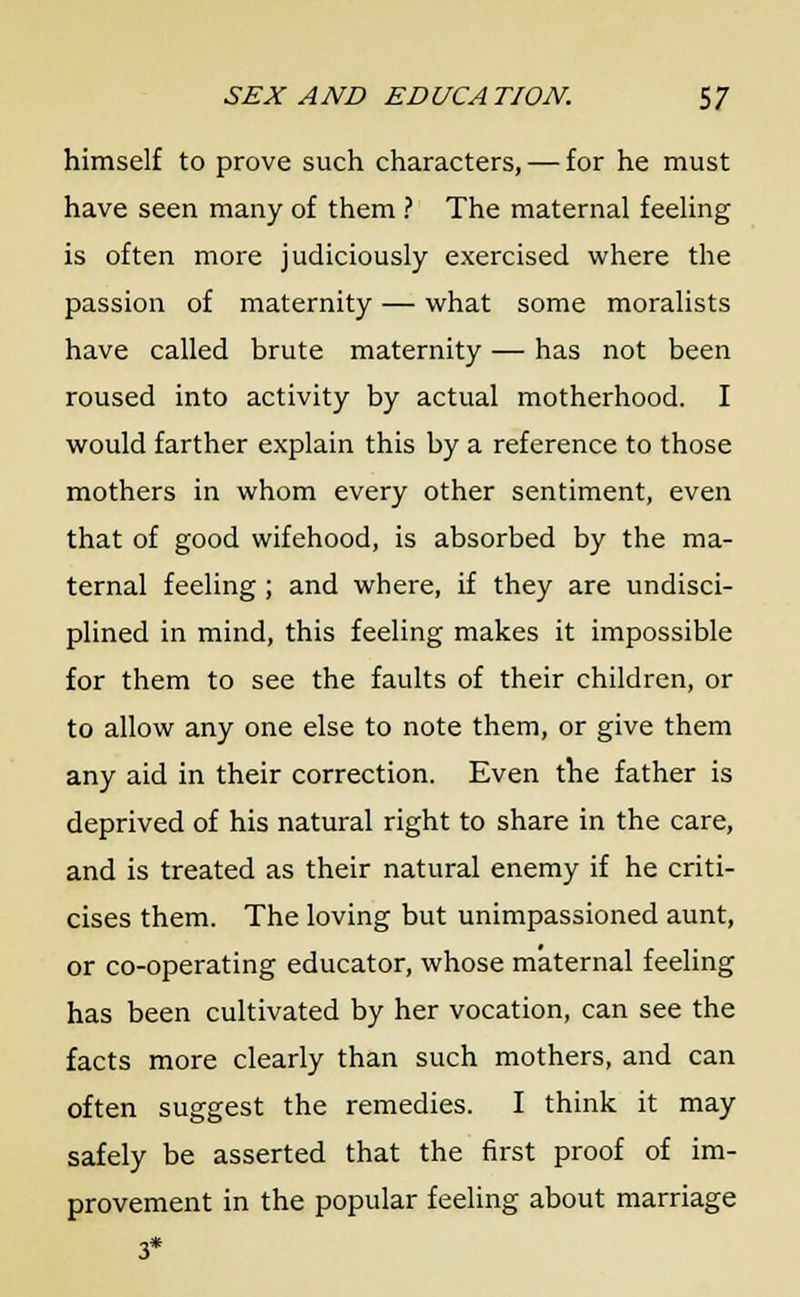 himself to prove such characters, — for he must have seen many of them ? The maternal feeling is often more judiciously exercised where the passion of maternity — what some moralists have called brute maternity — has not been roused into activity by actual motherhood. I would farther explain this by a reference to those mothers in whom every other sentiment, even that of good wifehood, is absorbed by the ma- ternal feeling ; and where, if they are undisci- plined in mind, this feeling makes it impossible for them to see the faults of their children, or to allow any one else to note them, or give them any aid in their correction. Even the father is deprived of his natural right to share in the care, and is treated as their natural enemy if he criti- cises them. The loving but unimpassioned aunt, or co-operating educator, whose maternal feeling has been cultivated by her vocation, can see the facts more clearly than such mothers, and can often suggest the remedies. I think it may safely be asserted that the first proof of im- provement in the popular feeling about marriage