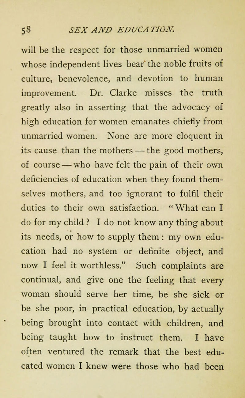 will be the respect for those unmarried women whose independent lives bear' the noble fruits of culture, benevolence, and devotion to human improvement. Dr. Clarke misses the truth greatly also in asserting that the advocacy of high education for women emanates chiefly from unmarried women. None are more eloquent in its cause than the mothers — the good mothers, of course — who have felt the pain of their own deficiencies of education when they found them- selves mothers, and too ignorant to fulfil their duties to their own satisfaction.  What can I do for my child ? I do not know any thing about its needs, or how to supply them : my own edu- cation had no system or definite object, and now I feel it worthless. Such complaints are continual, and give one the feeling that every woman should serve her time, be she sick or be she poor, in practical education, by actually being brought into contact with children, and being taught how to instruct them. I have often ventured the remark that the best edu- cated women I knew were those who had been
