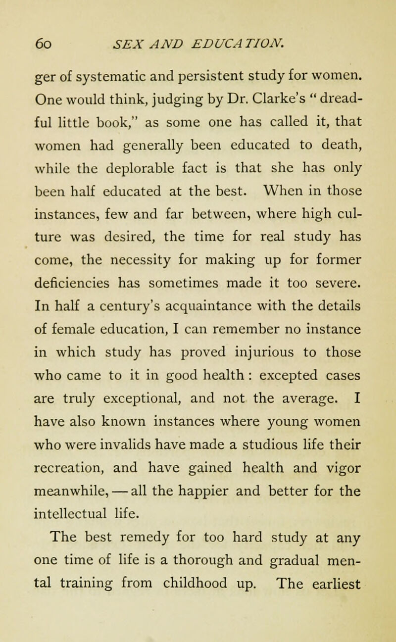 ger of systematic and persistent study for women. One would think, judging by Dr. Clarke's  dread- ful little book, as some one has called it, that women had generally been educated to death, while the deplorable fact is that she has only been half educated at the best. When in those instances, few and far between, where high cul- ture was desired, the time for real study has come, the necessity for making up for former deficiencies has sometimes made it too severe. In half a century's acquaintance with the details of female education, I can remember no instance in which study has proved injurious to those who came to it in good health : excepted cases are truly exceptional, and not the average. I have also known instances where young women who were invalids have made a studious life their recreation, and have gained health and vigor meanwhile, — all the happier and better for the intellectual life. The best remedy for too hard study at any one time of life is a thorough and gradual men- tal training from childhood up. The earliest