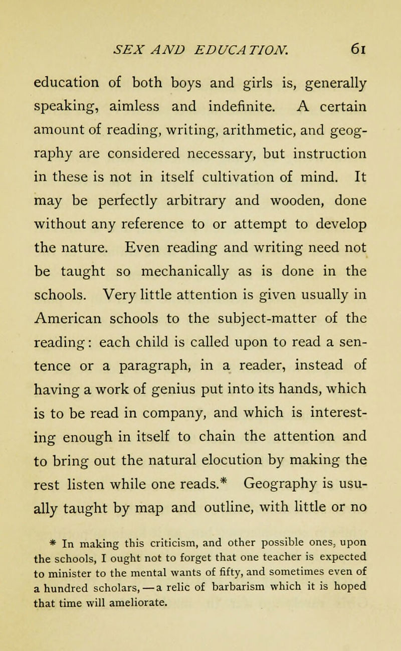 education of both boys and girls is, generally speaking, aimless and indefinite. A certain amount of reading, writing, arithmetic, and geog- raphy are considered necessary, but instruction in these is not in itself cultivation of mind. It may be perfectly arbitrary and wooden, done without any reference to or attempt to develop the nature. Even reading and writing need not be taught so mechanically as is done in the schools. Very little attention is given usually in American schools to the subject-matter of the reading: each child is called upon to read a sen- tence or a paragraph, in a reader, instead of having a work of genius put into its hands, which is to be read in company, and which is interest- ing enough in itself to chain the attention and to bring out the natural elocution by making the rest listen while one reads.* Geography is usu- ally taught by map and outline, with little or no * In making this criticism, and other possible ones, upon the schools, I ought not to forget that one teacher is expected to minister to the mental wants of fifty, and sometimes even of a hundred scholars, — a relic of barbarism which it is hoped that time will ameliorate.