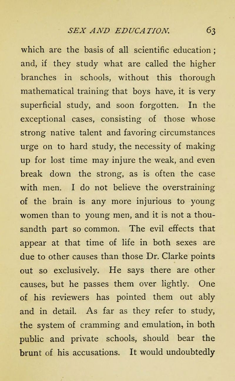 which are the basis of all scientific education; and, if they study what are called the higher branches in schools, without this thorough mathematical training that boys have, it is very superficial study, and soon forgotten. In the exceptional cases, consisting of those whose strong native talent and favoring circumstances urge on to hard study, the necessity of making up for lost time may injure the weak, and even break down the strong, as is often the case with men. I do not believe the overstraining of the brain is any more injurious to young women than to young men, and it is not a thou- sandth part so common. The evil effects that appear at that time of life in both sexes are due to other causes than those Dr. Clarke points out so exclusively. He says there are other causes, but he passes them over lightly. One of his reviewers has pointed them out ably and in detail. As far as they refer to study, the system of cramming and emulation, in both public and private schools, should bear the brunt of his accusations. It would undoubtedly