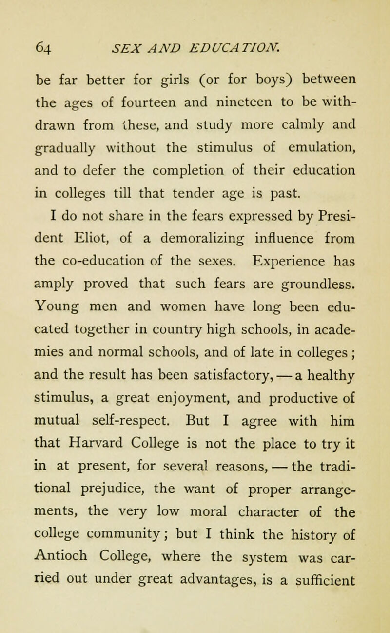 be far better for girls (or for boys) between the ages of fourteen and nineteen to be with- drawn from these, and study more calmly and gradually without the stimulus of emulation, and to defer the completion of their education in colleges till that tender age is past. I do not share in the fears expressed by Presi- dent Eliot, of a demoralizing influence from the co-education of the sexes. Experience has amply proved that such fears are groundless. Young men and women have long been edu- cated together in country high schools, in acade- mies and normal schools, and of late in colleges ; and the result has been satisfactory, — a healthy stimulus, a great enjoyment, and productive of mutual self-respect. But I agree with him that Harvard College is not the place to try it in at present, for several reasons, — the tradi- tional prejudice, the want of proper arrange- ments, the very low moral character of the college community; but I think the history of Antioch College, where the system was car- ried out under great advantages, is a sufficient